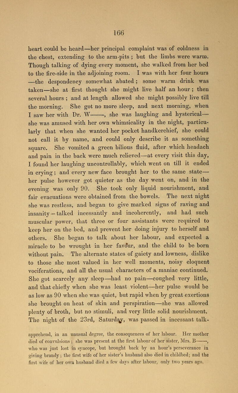 heart could be heard—her principal complaint was of coldness in the chest, extending to the arm-pits ; hut the limbs were warm. Though talking of dying every moment, she walked from her bed to the fire-side in the adjoining room. I was with her four hours —the despondency somewhat abated ; some warm drink was taken—she at first thought she might live half an hour ; then several hours ; and at length allowed she might possibly live till the morning. She got no more sleep, and next morning, when I saw her with Dr. W , she was laughing and hysterical— she was amused with her own whimsicality in the night, particu- larly that when she wanted her pocket handkerchief, she could not call it by name, and could only describe it as something square. She vomited a green bilious fluid, after which headach and pain in the back were much relieved—at every visit this day, I found her laughing uncontrollably, which went on till it ended in crying; and every new face brought her to the same state— her pulse however got quieter as the day went on, and in the evening was only 90. She took only liquid nourishment, and fair evacuations were obtained from the bowels. The next night she was restless, and began to give marked signs of raving and insanity — talked incessantly and incoherently, and had such muscular power, that three or four assistants were required to keep her on the bed, and prevent her doing injury to herself and others. She began to talk about her labour, and expected a miracle to be wrought in her fav(?ur, and the child to be born without pain. The alternate states of gaiety and lowness, dislike to those she most valued in her well moments, noisy eloquent vociferations, and aU the usual characters of a maniac continued. She got scarcely any sleep—had no pain—coughed very little, and that chiefly when she was least violent—her pulse would be as low as 90 when she was quiet, but rapid when by great exertions she brought on heat of skin and perspiration—she was allowed plenty of broth, but no stimuli, and very little solid nourishment. The night of the 23rd, Saturdq^, was passed in incessant talk- apprehend, in an unusual degree, the consequences of her lahoui'. Her mother died of convulsions ; she was present at the first labour of her sister, Mrs. B ■, who was just lost in syncope, hut brought back by an hour's perseverance in giving brandy; the first wife of her sister's husband also died in childbed; and the first wife of her own husband died a few days after labour, only two years ago.