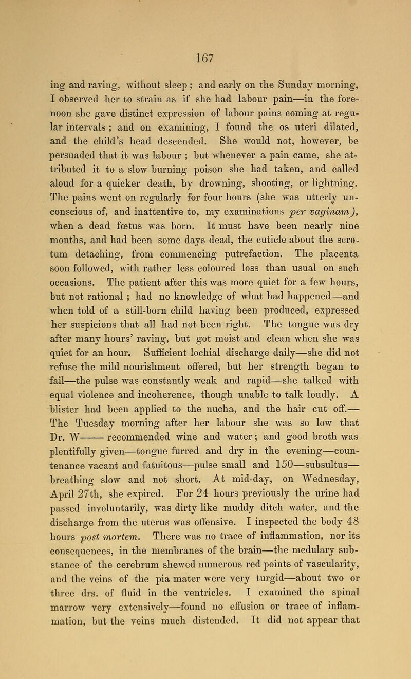 ing and raving, without sleep ; and early on tlie Sunday morning, I observed her to strain as if she had labour pain—in the fore- noon she gave distinct expression of labour pains coming at regu- lar intervals ; and on examining, I found the os uteri dilated, and the child's head descended. She would not, however, be persuaded that it was labour ; but whenever a pain came, she at- tributed it to a slow burning poison she had taken, and called aloud for a quicker death, by drowning, shooting, or lightning. The pains went on regularly for four hours (she was utterly un- conscious of, and inattentive to, my examinations per vaginam), when a dead foetus was born. It must have been nearly nine months, and had been some days dead, the cuticle about the scro- tum detaching, from commencing putrefaction. The placenta soon followed, with rather less coloured loss than usual on such occasions. The patient after this was more quiet for a few hours, but not rational ; had no knowledge of what had happened—and when told of a still-born child having been produced, expressed her suspicions that all had not been right. The tongue was dry after many hours' raving, but got moist and clean when she was quiet for an hour. Sufficient lochial discharge daily—she did not refuse the mild nourishment offered, but her strength began to fail—the pulse was constantly weak and rapid—she talked with equal violence and incoherence, though unable to talk loudly, A blister had been applied to the nucha, and the hair cut off.— The Tuesday morning after her labour she was so low that Dr. W recommended wine and water; and good broth was plentifully given—tongue furred and dry in the evening—coun- tenance vacant and fatuitous—pulse small and 150—subsultus— breathing slow and not short. At mid-day, on Wednesday, April 27th, she expired. For 24 hours previously the urine had passed involuntarily, was dirty like muddy ditch water, and the discharge from the uterus was offensive. I inspected the body 48 hours post mortem. There was no trace of inflammation, nor its consequences, in the membranes of the brain—the medulary sub- stance of the cerebrum shewed numerous red points of vascularity, and the veins of the pia mater were very turgid—about two or three drs. of fluid in the ventricles. I examined the spinal marrow very extensively—found no effusion or trace of inflam- mation, but the veins much distended. It did not appear that