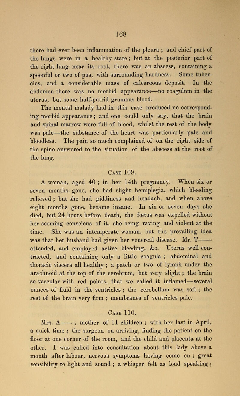 there had ever been inflammation of the pleura ; and chief part of the lungs were in a healthy state; but at the posterior part of the right lung near its root, there was an abscess, containing a spoonful or two of pus, with surrounding hardness. Some tuber- cles, and a considerable mass of calcareous deposit. In the abdomen there was no morbid appearance—no coagulnm in the uterus, but some half-putrid grumous blood. The mental malady had in this case produced no correspond- ing morbid appearance; and one could only say, that the brain and spinal marrow were full of blood, whilst the rest of the body was pale—the substance of the heart was particularly pale and bloodless. The pain so much complained of on the right side of the spine answered to the situation of the abscess at the root of the lung. Case 109. A woman, aged 40 ; in her 14th pregnancy. When six or seven months gone, she had slight hemiplegia, which bleeding relieved ; but she had giddiness and headach, and when above eight months gone, became insane. In six or seven days she died, but 24 hours before death, the foetus was expelled without her seeming conscious of it, she being raving and violent at the time. She was an intemperate woman, but the prevailing idea was that her husband had given her venereal disease. Mr. T attended, and employed active bleeding, &c. Uterus weU con- tracted, and containing only a little coagula ; abdominal and thoracic viscera all healthy ; a patch or two of lymph under the arachnoid at the top of the cerebrum, but very slight; the brain so vascular with red points, that we called it inflamed—several ounces of fluid in the ventricles ; the cerebellum was soft; the rest of the brain very firm ; membranes of ventricles pale. Case 110. Mrs. A , mother of 11 children ; with her last in April, a quick time ; the surgeon on arriving, finding the patient on the floor at one corner of the room, and the child and placenta at the other. I was called into consultation about this lady above a month after labour, nervous symptoms having come on ; great sensibility to light and sound ; a whisper felt as loud speaking ;