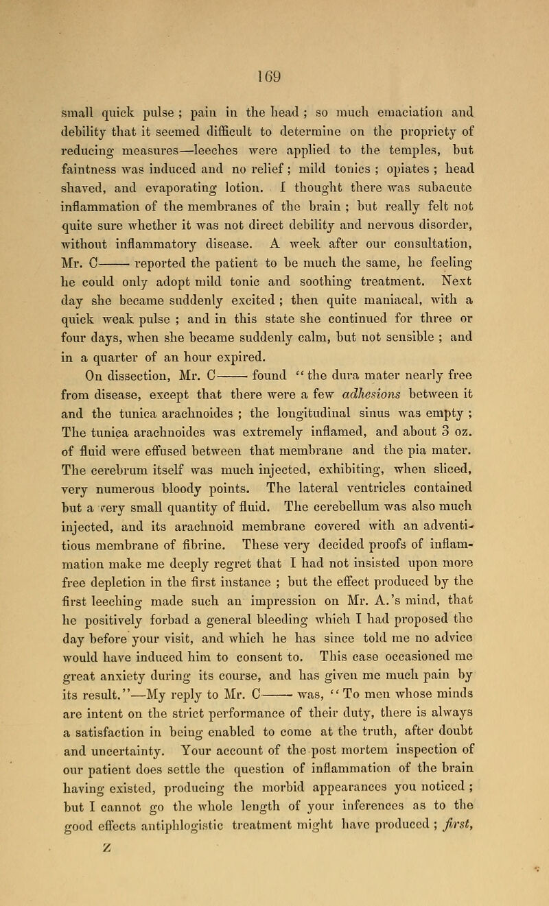 small quick pulse ; pain in the head ; so much emaciation and debility that it seemed difficult to determine on the propriety of reducing measures—leeches were applied to the temples, but faintness ^yas induced aiad no relief; mild tonics ; opiates ; head shaved, and evaporating lotion. I thought there was subacute inflammation of the membranes of the brain ; but really felt not quite sure whether it was not direct debility and nervous disorder, without inflammatory disease. A week after our consultation, Mr. C • reported the patient to be much the same, he feeling he could only adopt mild tonic and soothing treatment. Next day she became suddenly excited ; then quite maniacal, with a quick weak pulse ; and in this state she continued for three or four days, when she became suddenly calm, but not sensible ; and in a quarter of an hour expired. On dissection, Mr, C found the dura mater nearly free from disease, except that there were a few adhesions between it and the tunica arachnoides ; the longitudinal sinus was empty ; The tunica arachnoides was extremely inflamed, and about 3 oz. of fluid were effused between that membrane and the pia mater. The cerebrum itself was much injected, exhibiting, when sliced, very numerous bloody points. The lateral ventricles contained but a very small quantity of fluid. The cerebellum was also much injected, and its arachnoid membrane covered with an adventi- tious membrane of fibrine. These very decided proofs of inflam- mation make me deeply regret that I had not insisted upon more free depletion in the first instance ; but the effect produced by the first leeching made such an impression on Mr. A.'s mind, that he positively forbad a general bleeding which I had proposed the day before your visit, and which he has since told me no advice would have induced him to consent to. This case occasioned me great anxiety during its course, and has given me much pain by its result.—My reply to Mr. C was, To men whose minds are intent on the strict performance of their duty, there is always a satisfaction in being enabled to come at the truth, after doubt and uncertainty. Your account of the post mortem inspection of our patient does settle the question of inflammation of the brain having existed, producing the morbid appearances you noticed ; but I cannot go the whole length of your inferences as to tlie good effects antiphlogistic treatment might have produced ; first, Z