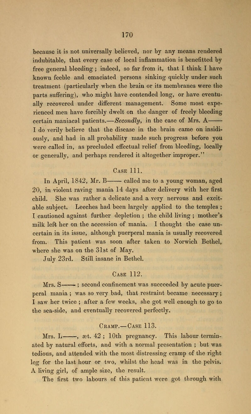 because it is not universally believed, nor by any means rendered indubitable, that every case of local inflammation is benefitted by free general bleeding*; indeed, so far from it, that I think I have known feeble and emaciated persons sinking quickly under such treatment (particularly when the brain or its membranes were the parts suffering), who might have contended long, or have eventu- ally recovered under different management. Some most expe- rienced men have forcibly dwelt on the danger of freely bleeding certain maniacal patients.—Secondly, in the case of Mrs. A I do verily believe that the disease in the brain came on insidi- ously, and had in all probability made such progress before you were called in, as precluded effectual relief from bleeding, locally or generally, and perhaps rendered it altogether improper, Case 111. In April, 1842, Mr. B called me to a young woman, aged 20, in violent raving mania 14 days after delivery with her first child. She was rather a delicate and a very nervous and excit- able subject. Leeches had been largely applied to the temples ; I cautioned against further depletion ; the child living ; mother's milk left her on the accession of mania. I thought the case un- certain in its issue, although puerperal mania is usually recovered from. This patient was soon after taken to Norwich Bethel, where she was on the 31st of May. July 23rd. Still insane in Bethel. Case 112. Mrs. S ; second confinement was succeeded by acute puer- peral mania ; was so very bad, that restraint became necessary;: I saw her twice ; after a few weeks, she got well enough to go to the sea-side, and eventually recovered perfectly. Cramp.—Case 113. Mrs. L , set, 42 ; 10th pregnancy. This labour termin- ated by natural efforts, and with a normal presentation ; but was tedious, and attended with the most distressing cramp of the right leg for the last hour or two, whilst the head was in the pelvis. A living girl, of ample size, the result. The first two labours of this patient were got through with