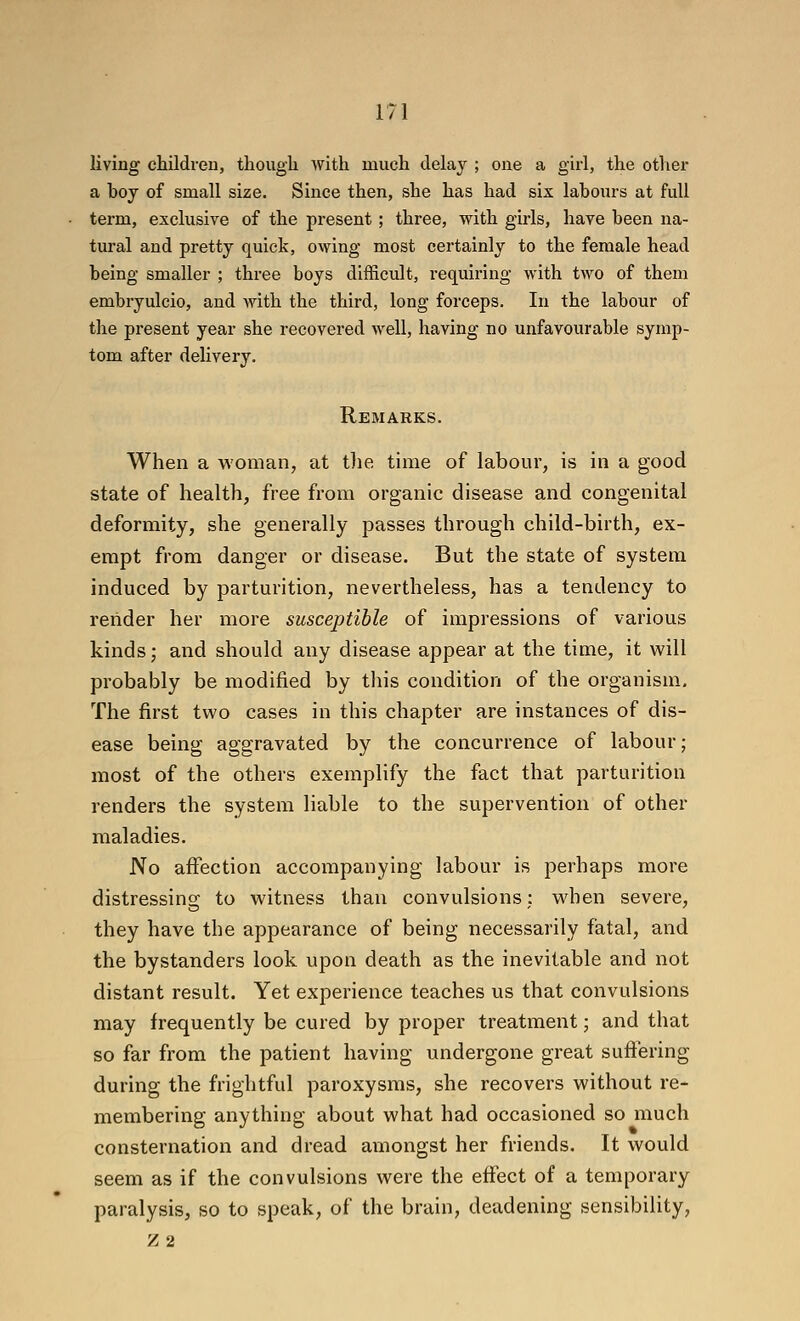 living children, thougli with much delay ; one a girl, the other a boy of small size. Since then, she has had six labours at full term, exclusive of the present; three, with girls, have been na- tural and pretty quick, owing most certainly to the female head being smaller ; three boys difficult, requiring with two of them embryulcio, and with the third, long forceps. In the labour of the present year she recovered well, having no unfavourable symp- tom after delivery. Remarks. When a woman, at tlie time of labour, is in a good state of health, free from organic disease and congenital deformity, she generally passes through child-birth, ex- empt from danger or disease. But the state of system induced by parturition, nevertheless, has a tendency to render her more susceptible of impressions of various kinds; and should any disease appear at the time, it will probably be modified by this condition of the organism. The first two cases in this chapter are instances of dis- ease being aggravated by the concurrence of labour; most of the others exemplify the fact that parturition renders the system liable to the supervention of other maladies. No aifection accompanying labour is perhaps more distressing to witness than convulsions; when severe, they have the appearance of being necessarily fatal, and the bystanders look upon death as the inevitable and not distant result. Yet experience teaches us that convulsions may frequently be cured by proper treatment; and that so far from the patient having undergone great suffering during the frightful paroxysms, she recovers without re- membering anything about what had occasioned so much consternation and dread amongst her friends. It would seem as if the convulsions were the effect of a temporary paralysis, so to speak, of the brain, deadening sensibility, Z2