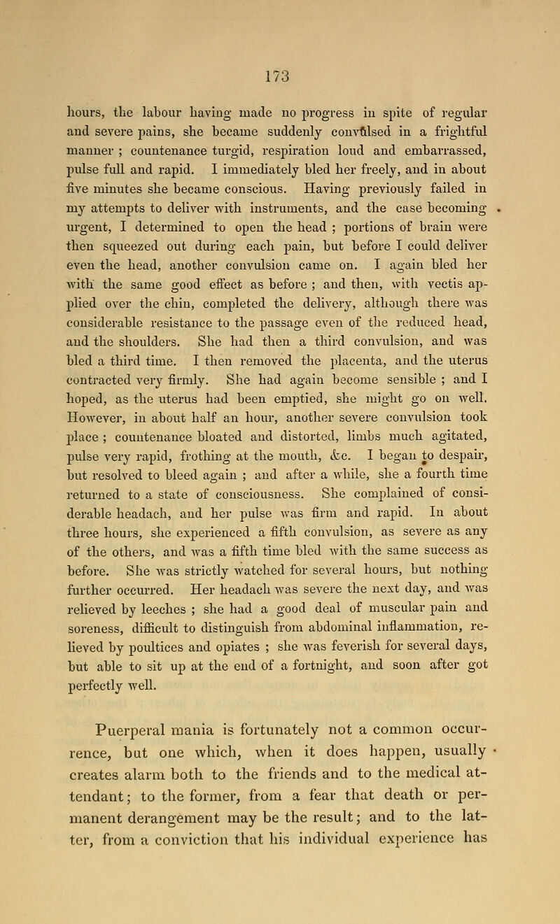 hours, tlie labour having made no progress in spite of regular and severe pains, she became suddenly comiilsed in a frightful manner ; countenance turgid, respiration loud and embarrassed, pulse fuU and rapid. I immediately bled her freely, and in about five minutes she became conscious. Having previously failed in my attempts to deliver with instruments, and the case becoming urgent, I determined to open the head ; portions of brain were then squeezed out during each pain, but before I could dehver even the head, another convulsion came on. I again bled her with the same good effect as before ; and then, with vectis ap- plied over the chin, completed the delivery, although there was considerable resistance to the passage even of the reduced head, and the shoulders. She had then a third convulsion, and was bled a third time. I then removed the placenta, and the uterus contracted very firmly. She had again become sensible ; and I hoped, as the uterus had been emptied, she might go on well. However, in about half an hour, another severe convulsion took place ; countenance bloated and distorted, limbs much agitated, pulse very rapid, frothing at the mouth, <kc. I began to despair, but resolved to bleed again ; and after a while, she a fourth time returned to a state of consciousness. She complained of consi- derable headach, and her pulse was firm and rapid. In about three hours, she experienced a fifth convulsion, as severe as any of the others, and was a fifth time bled with the same success as before. She was strictly watched for several hours, but nothing- further occurred. Her headach was severe the next day, and was reheved by leeches ; she had a good deal of muscular pain and soreness, difficult to distinguish from abdominal inflammation, re- heved by poidtices and opiates ; she was feverish for several days, but able to sit up at the end of a fortnight, and soon after got perfectly well. Puerperal mania is fortunately not a common occur- rence, but one which, when it does happen, usually creates alarm both to the friends and to the medical at- tendant ; to the former, from a fear that death or per- manent derangement may be the result; and to the lat- ter, from a conviction that his individual experience has