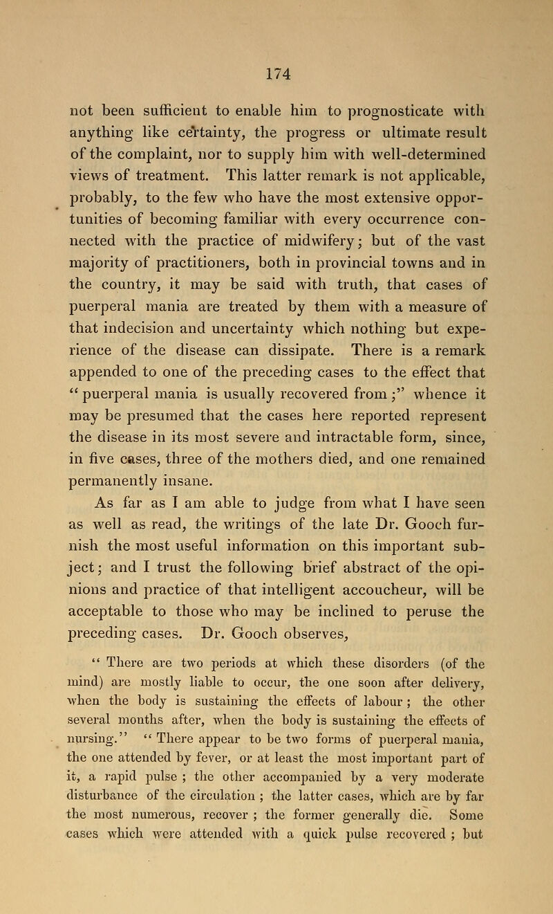 not been sufficient to enable him to prognosticate with anything like ceVtainty, the progress or ultimate result of the complaint, nor to supply him with well-determined views of treatment. This latter remark is not applicable, probably, to the few who have the most extensive oppor- tunities of becoming familiar with every occurrence con- nected with the practice of midwifery; but of the vast majority of practitioners, both in provincial towns and in the country, it may be said with truth, that cases of puerperal mania are treated by them with a measure of that indecision and uncertainty which nothing but expe- rience of the disease can dissipate. There is a remark appended to one of the preceding cases to the effect that  puerperal mania is usually recovered from ; whence it may be presumed that the cases here reported represent the disease in its most severe and intractable form, since, in five cases, three of the mothers died, and one remained permanently insane. As far as I am able to judge from what I have seen as well as read, the writings of the late Dr. Gooch fur- nish the most useful information on this important sub- ject; and I trust the following brief abstract of the opi- nions and practice of that intelligent accoucheur, will be acceptable to those who may be inclined to peruse the preceding cases. Dr. Gooch observes,  There are two periods at whicli these disorders (of the mind) are mostly liable to occur, the one soon after delivery, vvhen the body is sustaining the effects of labour ; the other several months after, when the body is sustaining the effects of nursing.  There appear to be two forms of puerjjeral mania, the one attended by fever, or at least the most important part of it, a rapid pulse ; the other accompanied by a very modei'ate disturbance of the circulation ; the latter cases, which are by far the most numerous, recover ; the former generally die. Some cases which were attended with a quick pulse recovered ; but