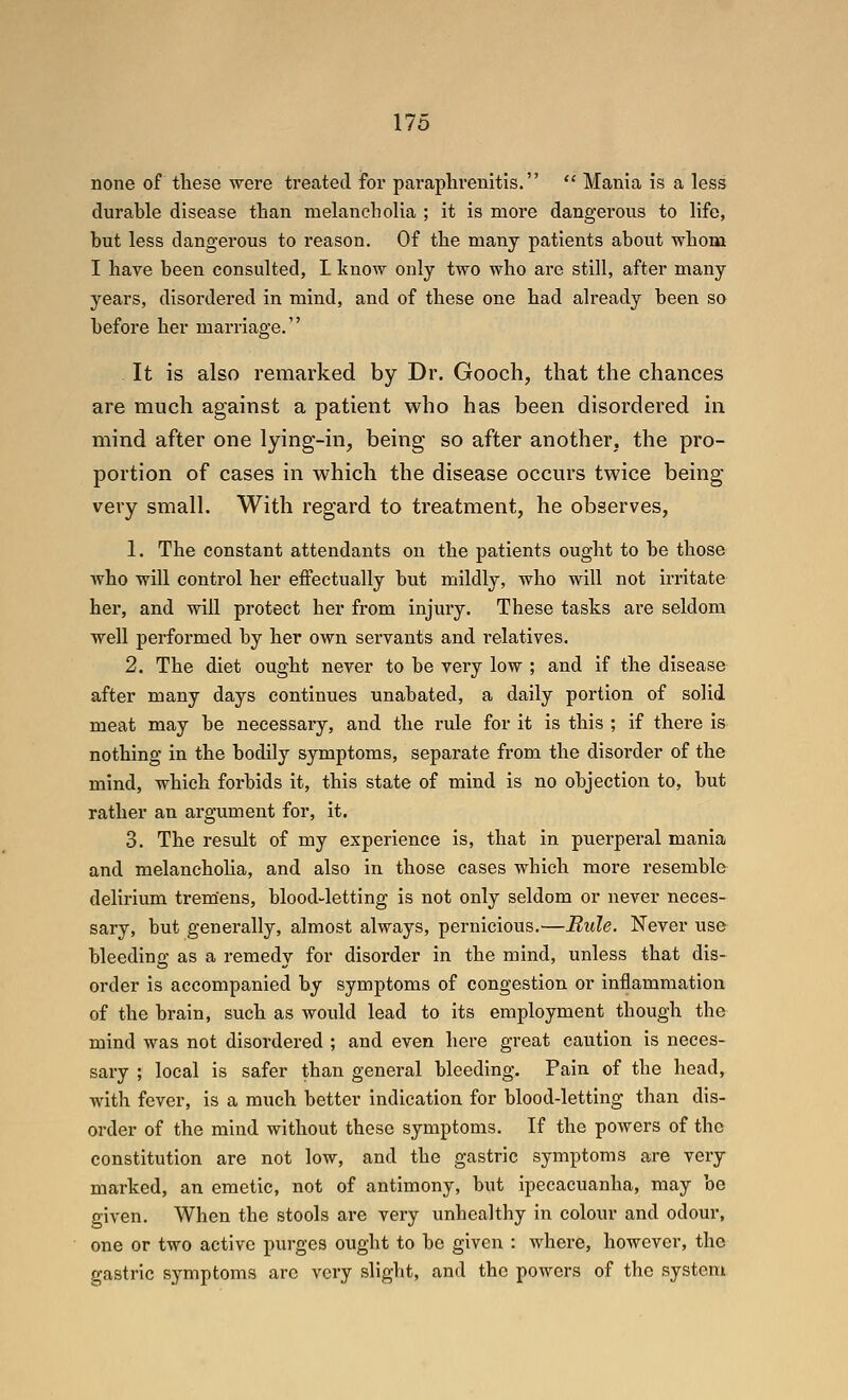 none of tliese were treated for paraplirenltis.  Mania is a less durable disease than melancholia ; it is more dangerous to life, but less dangerous to reason. Of the many patients about whom I have been consulted, L know only two who are still, after many years, disordered in mind, and of these one had already been so before her marriage. It is also remarked by Dr. Gooch, that the chances are much against a patient who has been disordered in mind after one lying-in, being so after another, the pro- portion of cases in which the disease occurs twice being- very small. With regard to treatment, he observes, 1. The constant attendants on the patients ought to be those who will control her effectually but mildly, who will not irritate her, and will protect her from injury. These tasks are seldom well performed by her own servants and relatives. 2. The diet ought never to be very low ; and if the disease after many days continues unabated, a daily portion of solid meat may be necessary, and the rule for it is this ; if there is nothing in the bodily symptoms, separate from the disorder of the mind, which forbids it, this state of mind is no objection to, but rather an argument for, it, 3. The result of my experience is, that in puerperal mania and melancholia, and also in those cases which more resemble delirium tremens, blood-letting is not only seldom or never neces- sary, but generally, almost always, pernicious.—Rule. Never use bleeding as a remedy for disorder in the mind, unless that dis- order is accompanied by symptoms of congestion or inflammation of the brain, such as would lead to its employment though the mind was not disordered ; and even here great caution is neces- sary ; local is safer than general bleeding. Pain of the head, with fever, is a much better indication for blood-letting than dis- order of the mind without these symptoms. If the powers of the constitution are not low, and the gastric symptoms are very marked, an emetic, not of antimony, but ipecacuanha, may be given. When the stools are very unhealthy in colour and odour, one or two active purges ought to be given : where, however, the gastric symptoms are very slight, and the powers of the system