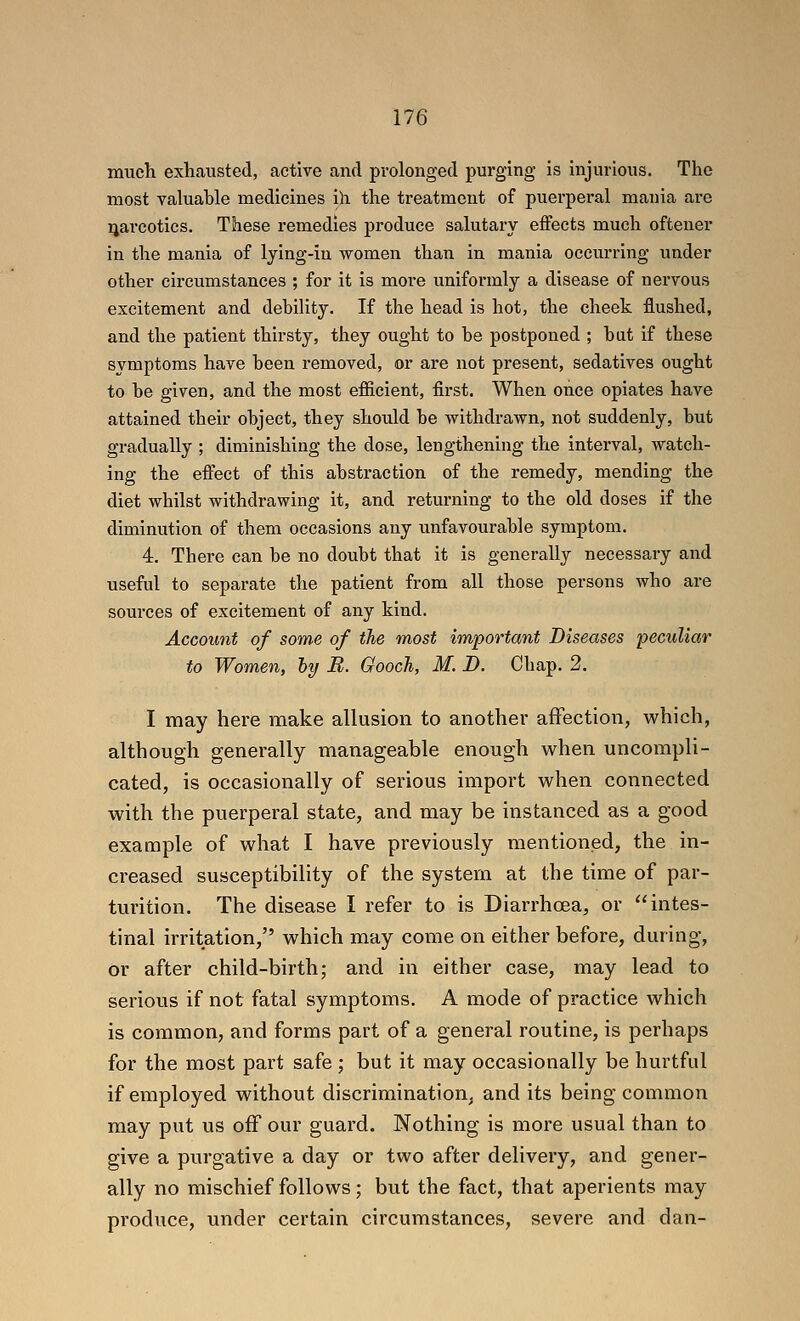 much exhausted, active and prolonged purging is injurious. The most valuable medicines ih the treatment of puerperal mania are narcotics. These remedies produce salutary effects much oftener in the mania of Ijing-iu women than in mania occurring imder other circumstances ; for it is more uniformly a disease of nervous excitement and debility. If the head is hot, the cheek flushed, and the patient thirsty, they ought to be postponed ; but if these symptoms have been removed, or are not present, sedatives ought to be given, and the most efficient, first. When once opiates have attained their object, they should be withdrawn, not suddenly, but gradually ; diminishing the dose, lengthening the interval, watch- ing the effect of this abstraction of the remedy, mending the diet whilst withdrawing it, and returning to the old doses if the diminution of them occasions any unfavourable symptom. 4. There can be no doubt that it is generally necessary and useful to separate the patient from all those persons who are sources of excitement of any kind. Account of some of the most important Diseases peculiar to Women, hy B. Gooch, M. D. Chap. 2. I may here make allusion to another affection, which, although generally manageable enough when uncompli- cated, is occasionally of serious import when connected with the puerperal state, and may be instanced as a good example of what I have previously mentioned, the in- creased susceptibility of the system at the time of par- turition. The disease I refer to is Diarrhoea, or intes- tinal irritation, which may come on either before, during, or after child-birth; and in either case, may lead to serious if not fatal symptoms. A mode of practice which is common, and forms part of a general routine, is perhaps for the most part safe ; but it may occasionally be hurtful if employed without discrimination, and its being common may put us off our guard. Nothing is more usual than to give a purgative a day or two after delivery, and gener- ally no mischief follows; but the fact, that aperients may produce, under certain circumstances, severe and dan-