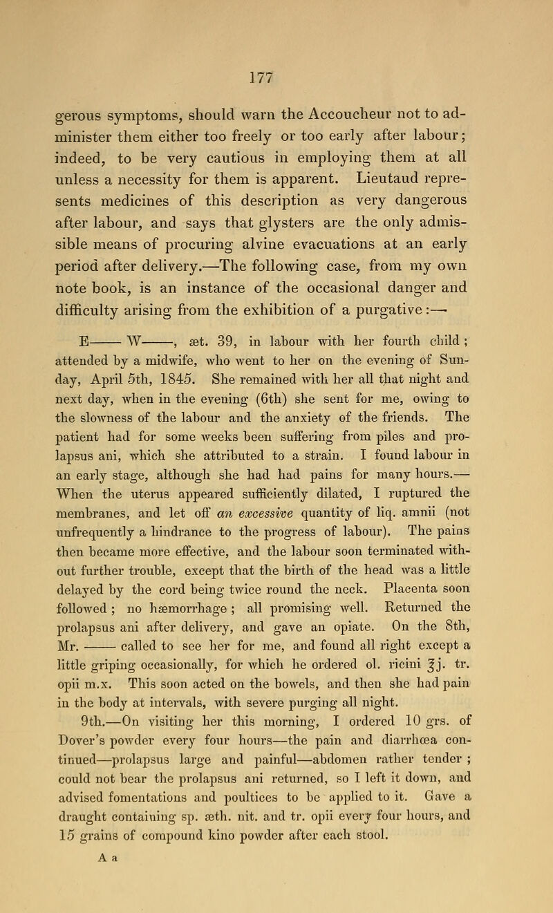 gerous symptoms, should warn the Accoucheur not to ad- minister them either too freely or too early after labour; indeed, to be very cautious in employing them at all unless a necessity for them is apparent. Lieutaud repre- sents medicines of this description as very dangerous after labour, and says that glysters are the only admis- sible means of procuring alvine evacuations at an early period after delivery.—The following case, from my own note book, is an instance of the occasional danger and difficulty arising from the exhibition of a purgative:—■ E W , get. 39, in labour with her fourth child ; attended by a midwife, who went to her on the evening of Sun- day, April 5th, 1845, She remained with her all that night and next day, when in the evening (6th) she sent for me, owing to the slowness of the labour and the anxiety of the friends. The patient had for some weeks been suffering from piles and pro- lapsus ani, which she attributed to a strain. I found labour in an early stage, although she had had pains for many hours.— When the uterus appeared sufficiently dilated, I ruptured the membranes, and let off an excessive quantity of liq. amnii (not unfrequently a hindrance to the progress of labour). The pains then became more effective, and the labour soon terminated with- out further trouble, except that the birth of the head was a little delayed by the cord being twice round the neck. Placenta soon followed ; no hsemorrhage; all promising well. Returned the prolapsus ani after delivery, and gave an opiate. On the 8th, Mr. called to see her for me, and found all right except a little griping occasionally, for which he ordered ol. rieini ^j. tr. opii m.x. This soon acted on the bowels, and then she had pain in the body at intervals, with severe purging all night. 9th.—On visiting her this morning, I ordered 10 grs. of Dover's powder every four hours—the pain and diarrho3a con- tinued—prolapsus large and painful—abdomen rather tender ; could not bear the prolapsus ani returned, so I left it down, and advised fomentations and poultices to be applied to it. Gave a draught containing sp. ajth. nit. and tr. opii every four hours, and 15 grains of compound kino powder after each stool, Aa
