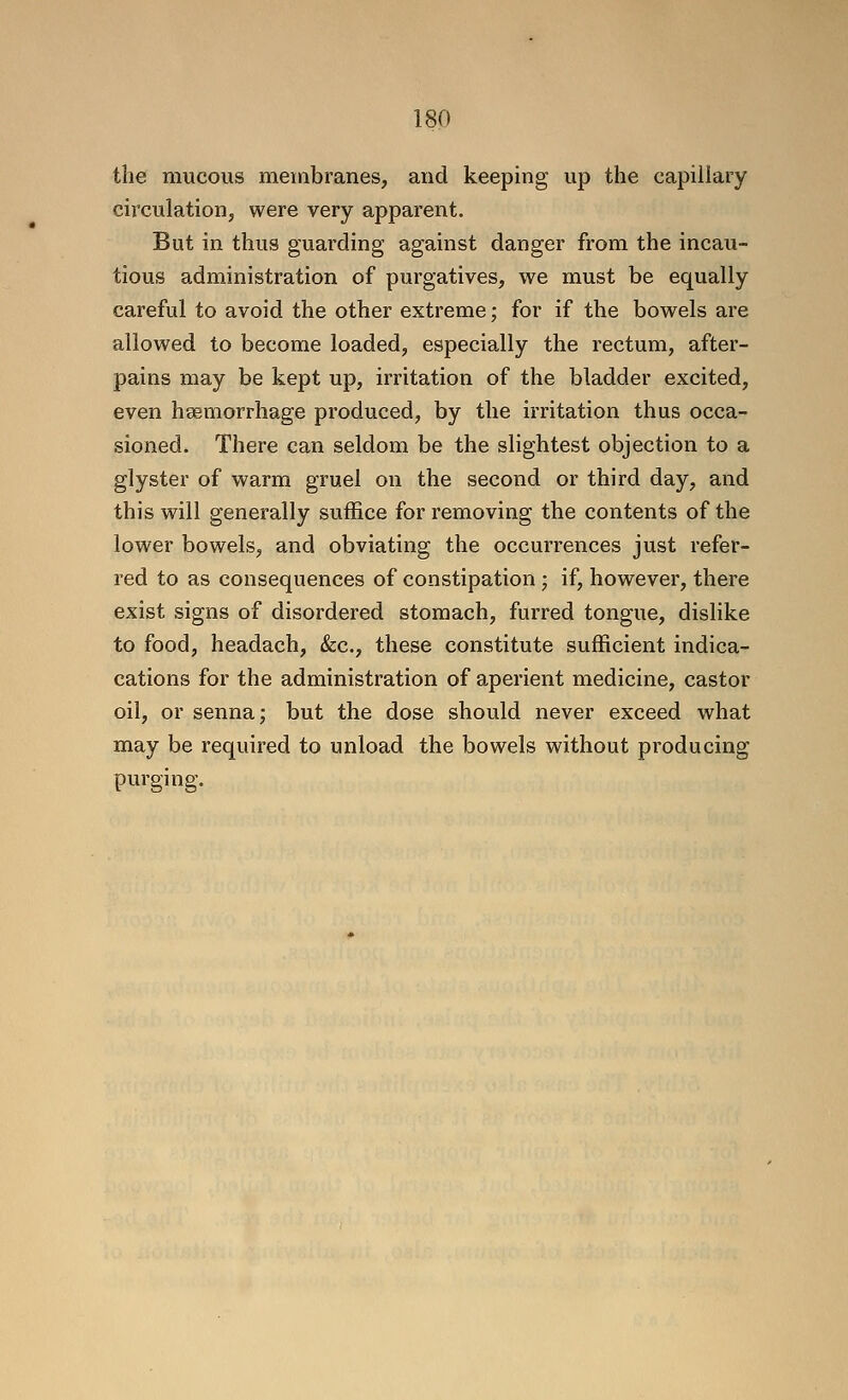 the mucous membranes, and keeping up the capillary circulation, were very apparent. But in thus guarding against danger from the incau- tious administration of purgatives, we must be equally careful to avoid the other extreme; for if the bowels are allowed to become loaded, especially the rectum, after- pains may be kept up, irritation of the bladder excited, even hgemorrhage produced, by the irritation thus occa- sioned. There can seldom be the slightest objection to a glyster of warm gruel on the second or third day, and this will generally suffice for removing the contents of the lower bowels, and obviating the occurrences just refer- red to as consequences of constipation ; if, however, there exist signs of disordered stomach, furred tongue, dislike to food, headach, &c., these constitute sufficient indica- cations for the administration of aperient medicine, castor oil, or senna; but the dose should never exceed what may be required to unload the bowels without producing purging.