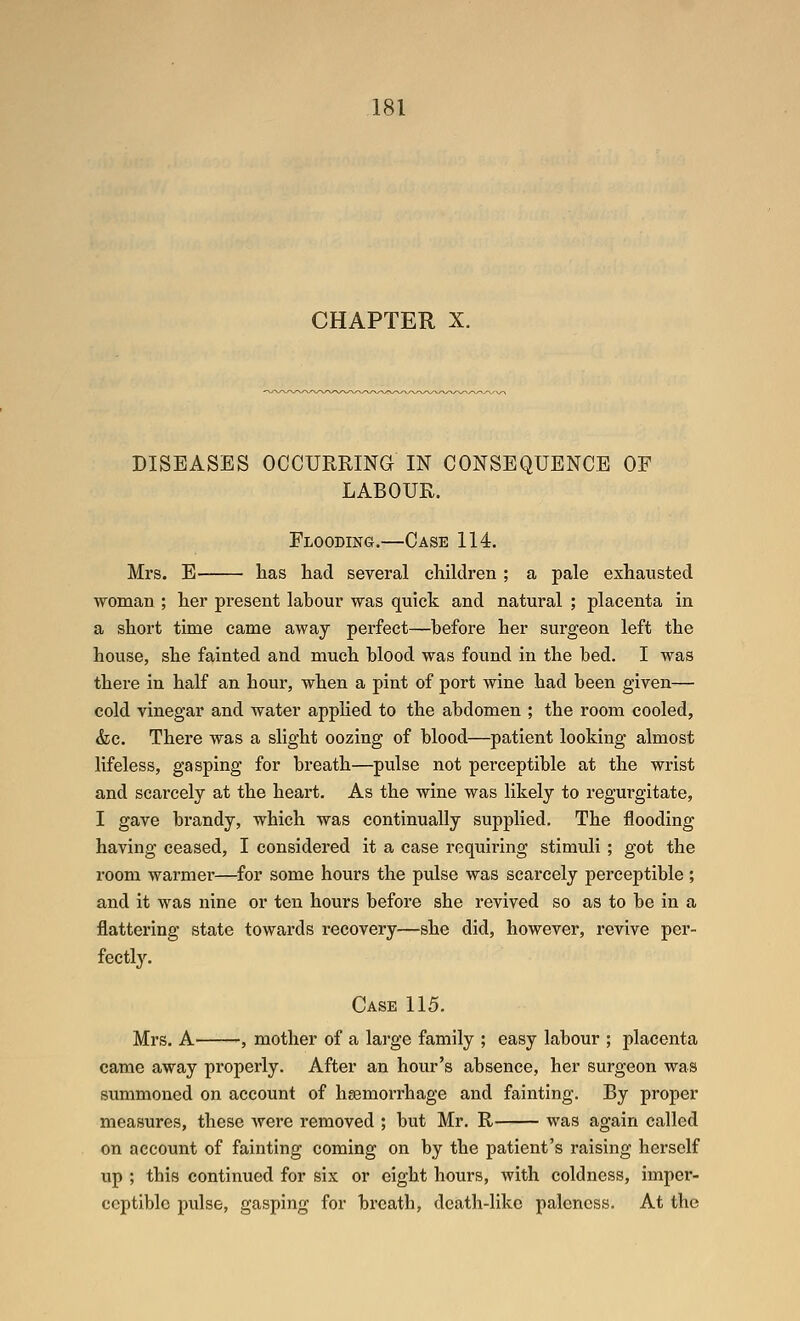 CHAPTER X. DISEASES OCCURRING IN CONSEQUENCE OF LABOUR. Flooding.—Case 114. Mrs. E lias had several children ; a pale exhausted woman ; her present lahour was quick and natural ; placenta in a short time came away perfect—hefore her surgeon left the house, she fainted and much hlood was found in the hed. I was there in half an hour, when a pint of port wine had heen given— cold vinegar and water applied to the abdomen ; the room cooled, <fec. There was a slight oozing of blood—patient looking almost lifeless, gasping for breath—pulse not perceptible at the wrist and scarcely at the heart. As the wine was likely to regurgitate, I gave brandy, which was continually supplied. The flooding having ceased, I considered it a case requiring stimuli ; got the room warmer—for some hours the pulse was scarcely perceptible ; and it was nine or ten hours before she revived so as to be in a flattering state towards recovery—she did, however, revive per- fectly. Case 115. Mrs. A , mother of a large family ; easy labour ; placenta came away properly. After an hour's absence, her surgeon was summoned on account of haemorrhage and fainting. By proper measures, these were removed ; but Mr. R was again called on account of fainting coming on by the patient's raising herself up ; this continued for six or eight hours, with coldness, imper- ceptible pulse, gasping for breath, death-like paleness. At the