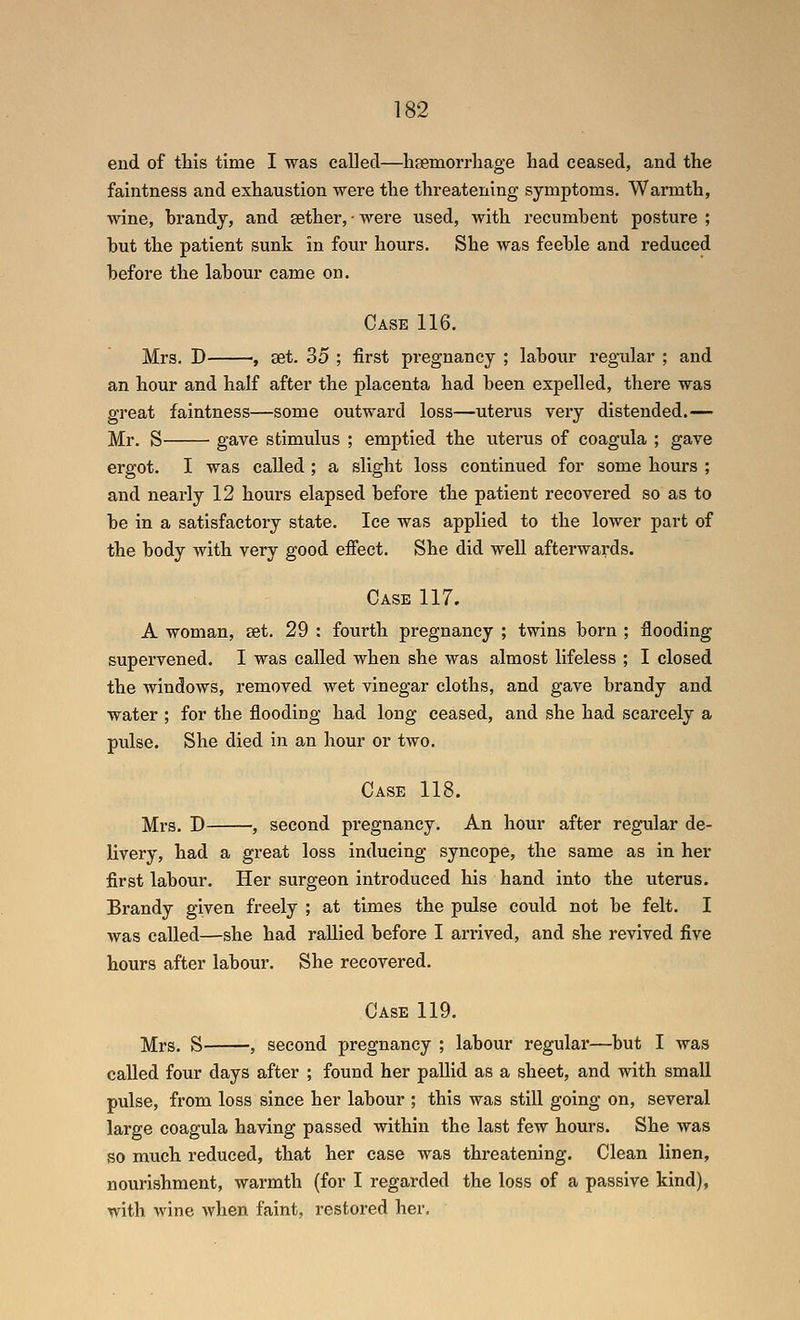 end of this time I was called—haemorrhage had ceased, and the faintness and exhaustion were the threatening symptoms. Warmth, wine, brandy, and sether, • were used, with recumbent posture ; but the patient sunk in four hours. She was feeble and reduced before the labour came on. Case 116. Mrs. D , set. 35 ; first pregnancy ; laboiu' regular ; and an hour and half after the placenta had been expelled, there was great faintness—some outward loss—uterus very distended.— Mr. S gave stimulus ; emptied the uterus of coagula ; gave ergot. I was called ; a slight loss continued for some hours ; and nearly 12 hours elapsed before the patient recovered so as to be in a satisfactory state. Ice was applied to the lower part of the body with very good effect. She did well afterwards. Case 117. A woman, set. 29 : fourth pregnancy ; twins born ; flooding supervened. I was called when she was almost lifeless ; I closed the windows, removed wet vinegar cloths, and gave brandy and water ; for the flooding had long ceased, and she had scarcely a pulse. She died in an hour or two. Case 118. Mrs. D , second pregnancy. An hour after regular de- livery, had a great loss inducing syncope, the same as in her first labour. Her surgeon introduced his hand into the uterus. Brandy given freely ; at times the pulse could not be felt. I was called—she had rallied before I arrived, and she revived five hours after labour. She recovered. Case 119. Mrs. S , second pregnancy ; labour regular—but I was called four days after ; found her pallid as a sheet, and with small pulse, from loss since her labour ; this was still going on, several large coagula having passed within the last few hours. She was so much reduced, that her case was threatening. Clean linen, nourishment, warmth (for I regarded the loss of a passive kind), with wine Avhen faint, restored her.