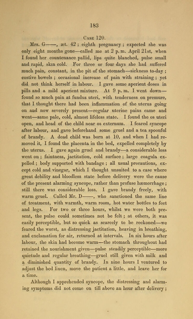 Case 120. Mrs. G , set. 42 ; eighth pregnancy ; expected she was only eight months gone—called me at 2 p. m. April 21st, when I found her countenance pallid, lips quite blanched, pulse small and rapid, skm cold. For three or four days she had suffered much pain, constant, in the pit of the stomach—sickness to-day ; costive howels ; occasional increase of pain with straining ; yet did not think herself in labour. I gave some aperient doses in pills and a mild aperient mixture. At 9 p. m. I went down— found so much pain at fundus uteri, with tenderness on pressure, that I thought there had been inflammation of the uterus going on and now severely present—regular uterine pains came and went—same pale, cold, almost lifeless state. I found the os uteri open, and head of the child near os externum. I feared syncope after labour, and gave beforehand some gniel and a tea spoonful of brandy. A dead child was born at 10, and when I had re- moved it, I found the placenta in the bed, expelled completely by the uterus. I gave again gruel and brandy—a considerable loss went on ; faintness, jactitation, cold surface ; lai'ge coagula ex- pelled ; body supported with bandage ; all usual precautions, ex- cept cold and vinegar, which I thought unsuited to a case where great debility and bloodless state before delivery were the cause of the present alarming syncope, rather than profuse haemorrhage ; still there was considerable loss. I gave brandy freely, with warm gruel. Called Mr. D , who sanctioned the same line of treatment, with warmth, warm room, hot water bottles to feet and legs. For two or three hours, whilst we were both pre- sent, the pulse could sometimes not be felt ; at others, it was easily perceptible, but so quick as scarcely to be reckoned—we feared the worst, as distressing jactitation, heaving in breathing, and exclamation for air, returned at intervals. In six hom-s after labour, the skin had become warm—the stomach throughout had retained the nourishment given—pulse steadily perceptible—more quietude and regular breathing—gruel still given with milk and a diminished quantity of brandy. In nine hours I ventured to adjust the bed linen, move the patient a little, and leave her for a time. Although I apprehended syncope, the distressing and alarm- ing symptoms did not come on till above an hour after delivery ;