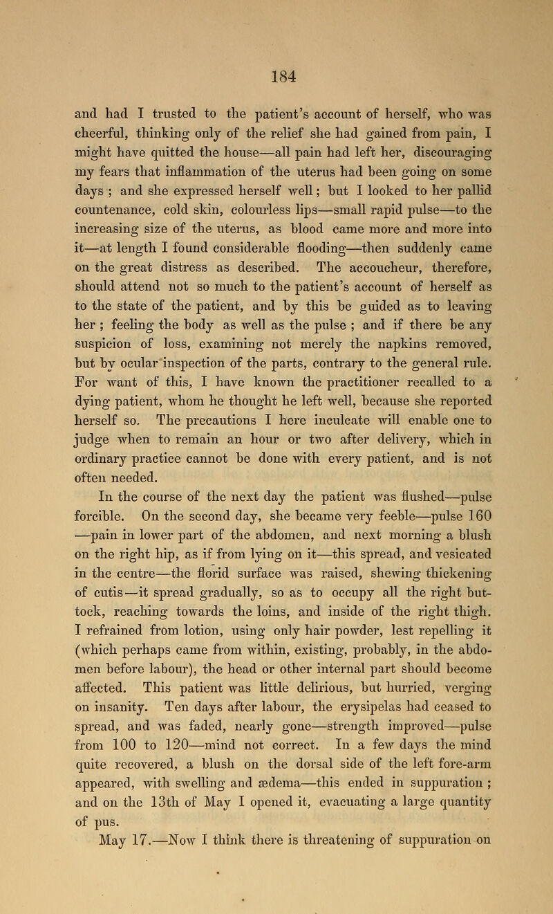 and had I trusted to the patient's account of herself, who was cheerful, thinking onlj of the relief she had gained from pain, I might have quitted the house—all pain had left her, discouraging my fears that inflammation of the uterus had been going on some days ; and she expressed herself well; hut I looked to her pallid countenance, cold skin, colourless lips—small rapid pulse—to the increasing size of the uterus, as Wood came more and more into it—at length I found considerable flooding—then suddenly came on the great distress as described. The accoucheur, therefore, should attend not so much to the patient's account of herself as to the state of the patient, and by this be guided as to leaving her ; feeling the body as well as the pulse ; and if there be any suspicion of loss, examining not merely the napkins removed, but by ocular inspection of the parts, contrary to the general rule. For want of this, I have known the practitioner recalled to a dying patient, whom he thought he left well, because she reported herself so. The precautions I here inculcate will enable one to judge when to remain an hour or two after delivery, which in ordinary practice cannot be done with every patient, and is not often needed. In the course of the next day the patient was flushed—pulse forcible. On the second day, she became very feeble—pulse 160 —pain in lower part of the abdomen, and next morning a blush on the right hip, as if from lying on it—this spread, and vesicated in the centre—the florid surface was raised, shewing thickening of cutis—it spread gradually, so as to occupy all the right but- tock, reaching towards the loins, and inside of the right thigh. I refrained from lotion, using only hair powder, lest repelling it (which perhaps came from within, existing, probably, in the abdo- men before labour), the head or other internal part should become afiected. This patient was Httle delirious, but hurried, verging on insanity. Ten days after labour, the erysipelas had ceased to spread, and was faded, nearly gone—strength improved—pulse from 100 to 120—mind not correct. In a few days the mind quite recovered, a blush on the dorsal side of the left fore-arm appeared, with swelling and sedema—this ended in suppuration ; and on the 13th of May I opened it, evacuating a large quantity of pus. May 17.—Now I think there is threatening of suppuration on