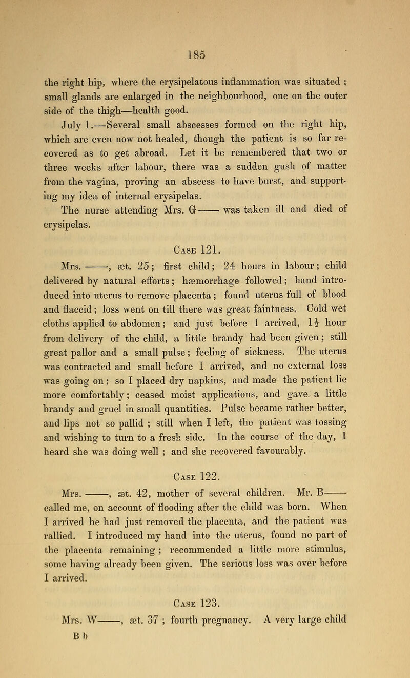 the right hip, where the erysipelatous inflammation was situated ; small glands are enlarged in the neighbourhood, one on the outer side of the thigh—^health good. July 1.—Several small abscesses formed on the right hip, which are even now not healed, though the patient is so far re- covered as to get abroad. Let it be remembered that two or three weeks after labour, there Avas a sudden gush of matter from the vagina, proving an abscess to have burst, and support- ing my idea of internal erysipelas. The nurse attending Mrs. G was taken ill and died of erysipelas. Case 121. Mrs. , set. 25 ; first child; 24 hours in labour; child delivered by natural efforts; haemorrhage followed; hand intro- duced into utei'us to remove placenta ; found uterus full of blood and flaccid ; loss went on till there was great faintness. Cold wet cloths applied to abdomen; and just before I arrived, 1\ hour from delivery of the child, a little brandy had been given; still great pallor and a small pulse; feehng of sickness. The uterus was contracted and small before I arrived, and no external loss was going on; so I placed dry napkins, and made the patient lie more comfortably; ceased moist applications, and gave, a little brandy and gruel in small quantities. Pulse became rather better, and lips not so pallid ; still when I left, the patient was tossing and wishing to turn to a fresh side. In the course of the day, I heard she was doing well ; and she recovered favourably. Case 122. Mrs. , set. 42, mother of several children. Mr. B called me, on account of flooding after the child was born. When I arrived he had just removed the placenta, and the patient was rallied. I introduced my hand into the uterus, found no part of the placenta remaining ; recommended a little more stimulus, some having already been given. The serious loss was over before I arrived. Case 123. Mrs. W , set. 37 ; fourth pregnancy. A very large child B I)
