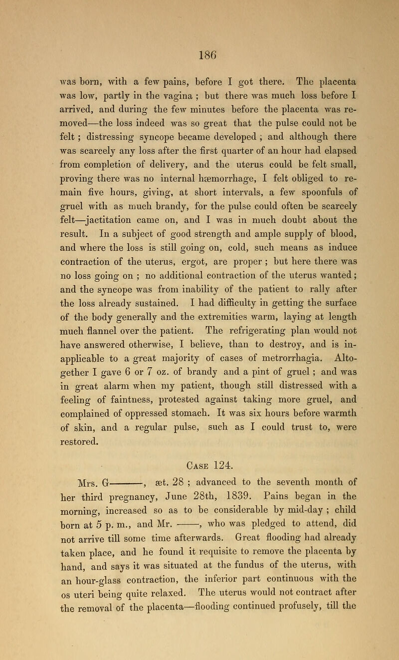 was born, with a few pains, before I got there. The placenta was low, pai'tly in the vagina ; but there was much loss before I arrived, and during the few minutes before the placenta was re- moved—the loss indeed was so great that the pulse could not be felt ; distressing syncope became developed ; and although there Avas scarcely any loss after the first quarter of an hour had elapsed from completion of delivery, and the uterus could be felt small, proving there was no internal haemorrhage, I felt obliged to re- main five hours, giving, at short intervals, a few spoonfuls of gruel with as much brandy, for the pulse could often be scarcely felt—jactitation came on, and I was in much doubt about the result. In a subject of good strength and ample supply of blood, and where the loss is still going on, cold, such means as induce contraction of the uterus, ergot, are proper ; but here there was no loss going on ; no additional contraction of the uterus wanted; and the syncope was from inability of the patient to rally after the loss already sustained. I had difficulty in getting the surface of the body generally and the extremities warm, laying at length much flannel over the patient. The refrigerating plan would not have answered otherwise, I believe, than to destroy, and is in- applicable to a great majority of cases of metrorrhagia. Alto- gether I gave 6 or 7 oz. of brandy and a pint of gruel ; and was in great alarm when my patient, though still distressed with a feeling of faintness, protested against taking more gruel, and complained of oppressed stomach. It was six hours before warmth of skin, and a regular pulse, such as I could trust to, were restored. Case 124. jyii-s. G , set. 28 ; advanced to the seventh month of her third pregnancy, June 28th, 1839. Pains began in the morning, increased so as to be considerable by mid-day ; child born at 5 p. m., and Mr. , who was pledged to attend, did not arrive till some time afterwards. Great flooding had already taken place, and he found it requisite to remove the placenta by hand, and says it was situated at the fundus of the uterus, with an hour-glass contraction, the inferior part continuous with the OS uteri being quite relaxed. The uterus would not contract after the removal of the placenta—flooding continued profusely, till the