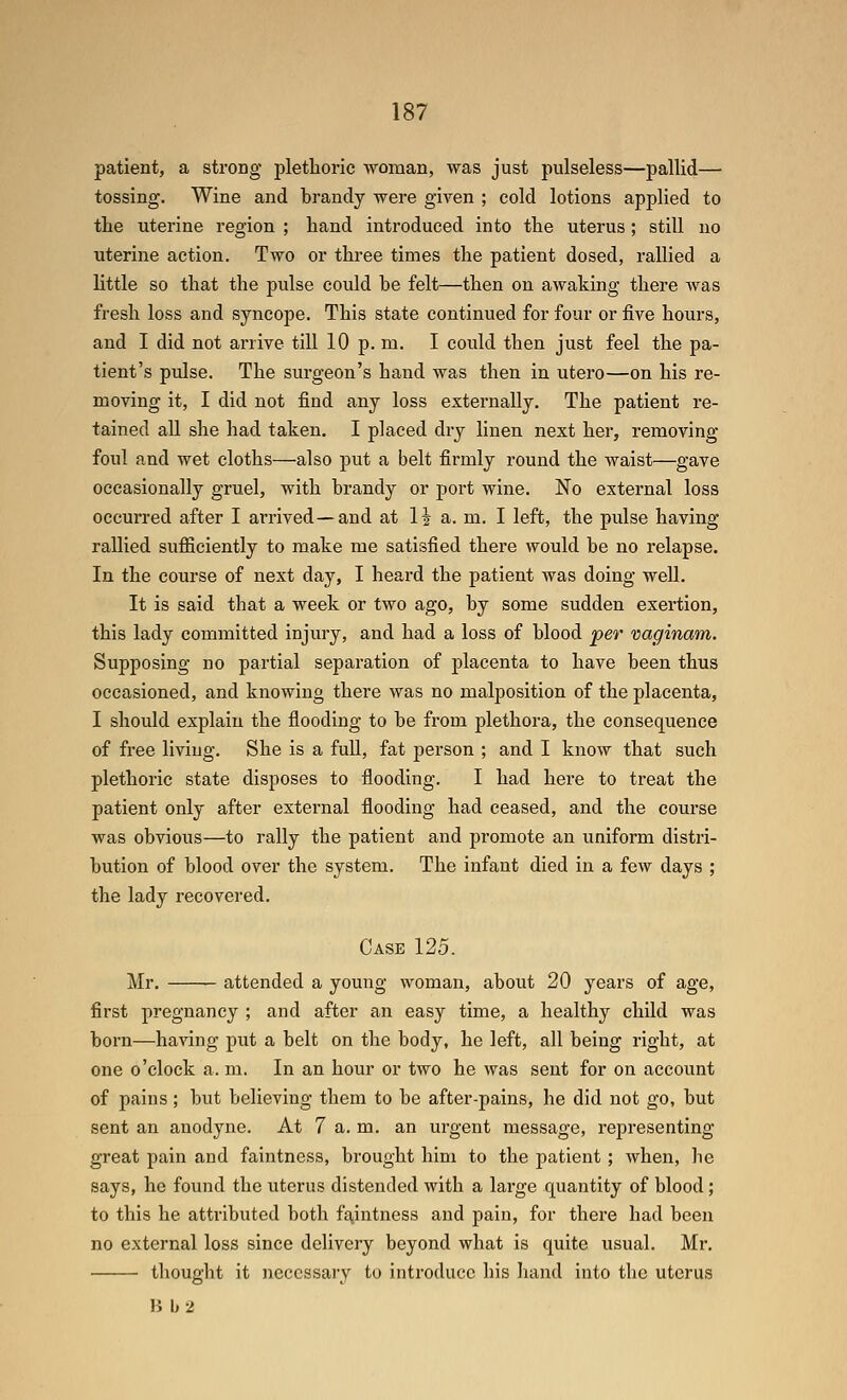 patient, a strong plethoric ■woman, was just pulseless—pallid— tossing. Wine and brandy were given ; cold lotions applied to tlie uterine region ; hand introduced into the uterus; still no uterine action. Two or three times the patient dosed, rallied a little so that the pulse could be felt—then on awaking there was fresh loss and syncope. This state continued for four or five hours, and I did not arrive till 10 p. m. I could then just feel the pa- tient's pulse. The surgeon's hand was then in utero—on his re- moving it, I did not find any loss externally. The patient re- tained aU she had taken. I placed dry linen next her, removing foul and wet cloths—also put a belt firmly round the waist—gave occasionally gruel, with brandy or port wine. No external loss occurred after I arrived—and at 1? a. m. I left, the pulse having rallied sufficiently to make me satisfied there would be no relapse. In the course of next day, I heard the patient was doing well. It is said that a week or two ago, by some sudden exertion, this lady committed injury, and had a loss of blood per vaginam. Supposing no partial separation of placenta to have been thus occasioned, and knowing there was no malposition of the placenta, I should explain the flooding to be from plethora, the consequence of free living. She is a full, fat person ; and I know that such plethoric state disposes to flooding. I had here to treat the patient only after external flooding had ceased, and the course was obvious—to rally the patient and promote an uniform distri- bution of blood over the system. The infant died in a few days ; the lady recovered. Case 125. Mr. attended a young woman, about 20 years of age, first pregnancy ; and after an easy time, a healthy child was born-—having put a belt on the body, he left, all being right, at one o'clock a. m. In an hour or two he was sent for on account of pains ; but believing them to be after-pains, he did not go, but sent an anodyne. At 7 a. m. an urgent message, representing great pain and faintness, brought him to the patient ; when, he says, he found the uterus distended with a large quantity of blood; to this he attributed both fq,intness and pain, for there had been no external loss since delivery beyond what is quite usual. Mr. thought it necessary to introduce his hand into the uterus B b2