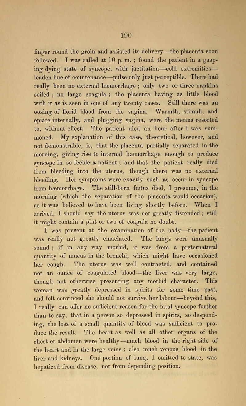 finger round the groin and assisted its delivery—the placenta soon followed. I was called at 10 p. m. ; found the patient in a gasp- ing dying state of syncope, with jactitation—cold extremities— leaden hue of countenance—pulse only just perceptible. There had really been no external hsemorrhage ; only two or three napkins soiled ; no large coagula ; the placenta having as little blood with it as is seen in one of any twenty cases. Still there was an oozing of florid blood from the vagina. Warmth, stimuli, and opiate internally, and plugging vagina, were the means resorted to, without effect. The patient died an hour after 1 was sum- moned. My explanation of this case, theoretical, however, and not demonstrable, is, that the placenta partially separated in the morning, giving rise to internal haemorrhage enough to produce syncope in so feeble a patient; and that the patient really died from bleeding into the uterus, though there was no external bleeding. Her symptoms were exactly such as occur in syncope from hsemorrhage. The still-boi-n foetus died, I presume, in the morning (which the separation of the placenta would occasion), as it was believed to have been living shortly before. When I arrived, I should say the uterus was not greatly distended; still it might contain a pint or two of coagula no doubt. I was present at the examination of the body—the patient was really not greatly emaciated. The lungs were unusually sound ; if in any way morbid, it was from a preternatural quantity of mucus in the bronchi, which might have occasioned her cough. The uterus was well contracted, and contained not an ounce of coagulated blood—the hver was very large, though not otherwise presenting any morbid character. This woman was greatly depressed in spirits for some time past, and felt convinced she should not survive her labour—beyond this, I really can offer no sufficient reason for the fatal syncope further than to say, that in a person so depressed in spirits, so despond- ino, the loss of a small quantity of blood was sufiicient to pro- duce the result. The heart as well as all other organs of the chest or abdomen were healthy—much blood in the right side of the heart and in the large veins ; also much venous blood in the liver and kidneys. One portion of lung, I omitted to state, was hepatized from disease, not from depending position.