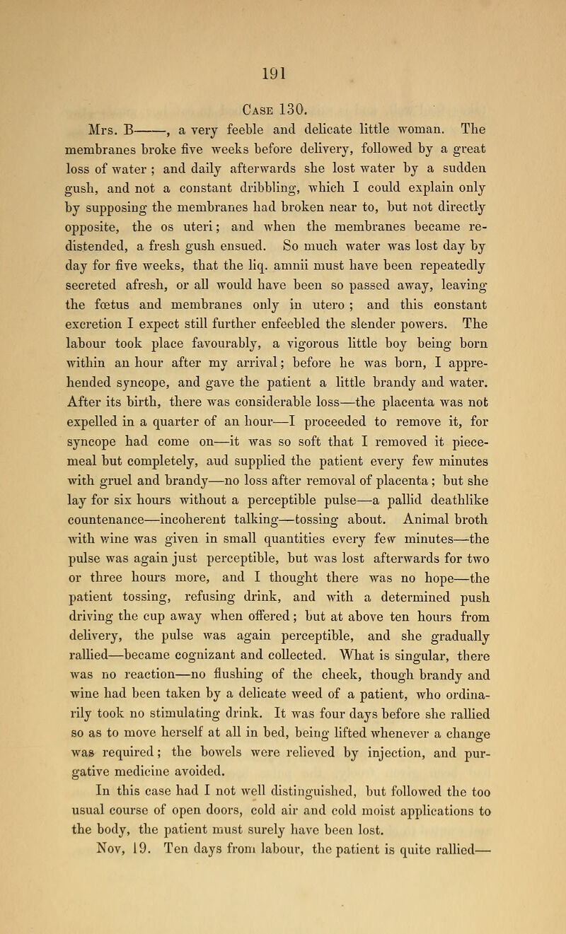 Case 130. Mrs. B——, a very feeble and delicate little woman. The membranes broke five weeks before delivery, followed by a great loss of water ; and daily afterwards she lost water by a sudden gush, and not a constant dribbling, which I could explain only by supposing the membranes had broken near to, but not directly opposite, the os uteri; and when the membranes became re- distended, a fresh gush ensued. So much water was lost day by day for five weeks, that the liq. amnii must have been repeatedly secreted afresh, or all would have been so passed away, leaving the foetus and membranes only in utero ; and this constant excretion I expect still further enfeebled the slender powers. The labour took place favourably, a vigorous little boy being born within an hour after my arrival; before he was born, I appre- hended syncope, and gave the patient a little brandy and water. After its birth, there was considerable loss—the placenta was not expelled in a quarter of an hour—I proceeded to remove it, for syncope had come on—it was so soft that I removed it piece- meal but completely, aud supplied the patient every few minutes with gruel and brandy—no loss after removal of placenta; but she lay for six hours without a perceptible pulse—a pallid deathlike countenance—incoherent talking—tossing about. Animal broth with v/ine was given in small quantities every few minutes—the pulse was again just perceptible, but was lost afterwards for two or three hours more, and I thought there was no hope—the patient tossing, refusing drink, and with a determined push driving the cup away when ofiered; but at above ten hours from delivery, the pulse was again perceptible, and she gradually rallied—became cognizant and collected. What is singular, there was no reaction—no flushing of the cheek, though brandy and wine had been taken by a delicate weed of a patient, who ordina- rily took no stimulating drink. It was four days before she ralhed so as to move herself at all in bed, being lifted whenever a change was required; the bowels were relieved by injection, and pur- gative medicine avoided. In this case had I not well distinguished, but followed the too usual course of open doors, cold air and cold moist applications to the body, the patient must surely have been lost. Nov, 19. Ten days from labour, the patient is quite rallied—