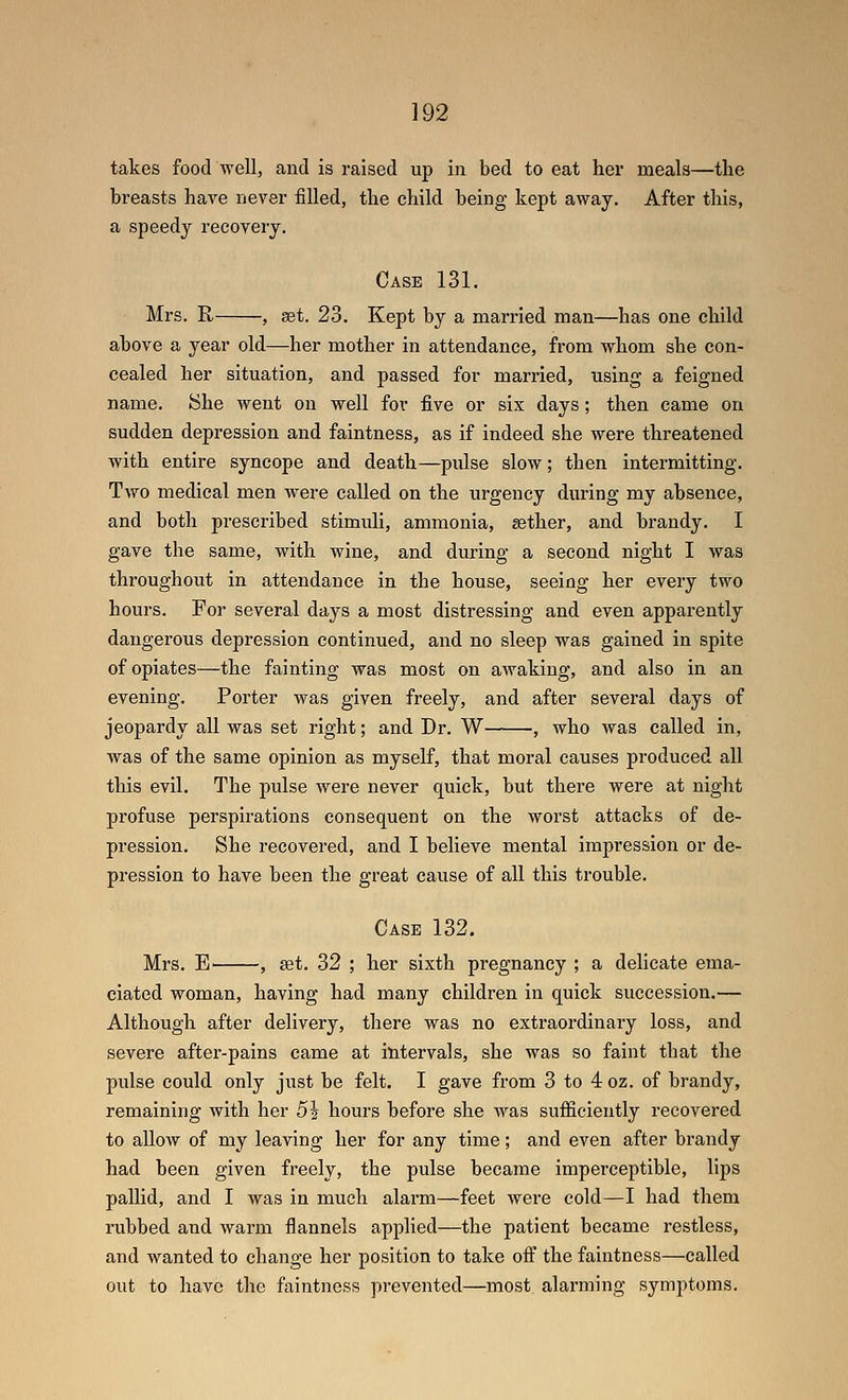 takes food well, and is raised up in bed to eat her meals—the breasts have never filled, the child being kept away. After this, a speedy recovery. Case 131, Mrs. E, , set. 23. Kept by a married man—has one child above a year old—her mother in attendance, from whom she con- cealed her situation, and passed for married, using a feigned name. She went on well for five or six days; then came on sudden depression and faintness, as if indeed she were threatened with entire syncope and death—pulse slow; then intermitting. Two medical men were called on the urgency during my absence, and both prescribed stimuli, ammonia, sether, and brandy. I gave the same, with wine, and during a second night I was throughout in attendance in the house, seeing her every two hours. For several days a most distressing and even apparently dangerous depression continued, and no sleep was gained in spite of opiates—the fainting was most on awaking, and also in an evening. Porter was given freely, and after several days of jeopardy all was set right; and Dr. W , who was called in, was of the same opinion as myself, that moral causes produced all this evil. The pulse were never quick, but there were at night profuse perspirations consequent on the worst attacks of de- pression. She recovered, and I believe mental impression or de- pression to have been the great cause of all this trouble. Case 132. Mrs. E , set. 32 ; her sixth pregnancy ; a delicate ema- ciated woman, having had many children in quick succession.— Although after delivery, there was no extraordinary loss, and severe after-pains came at intervals, she was so faint that the pulse could only just be felt. I gave from 3 to 4oz. of brandy, remaining with her 5i hours before she was sufiiciently recovered to aUow of my leaving her for any time; and even after brandy had been given freely, the pulse became imperceptible, lips pallid, and I was in much alarm—feet were cold—I had them rubbed and warm flannels applied—the patient became restless, and wanted to change her position to take off the faintness—called out to have the faintness prevented—most alarming symptoms.