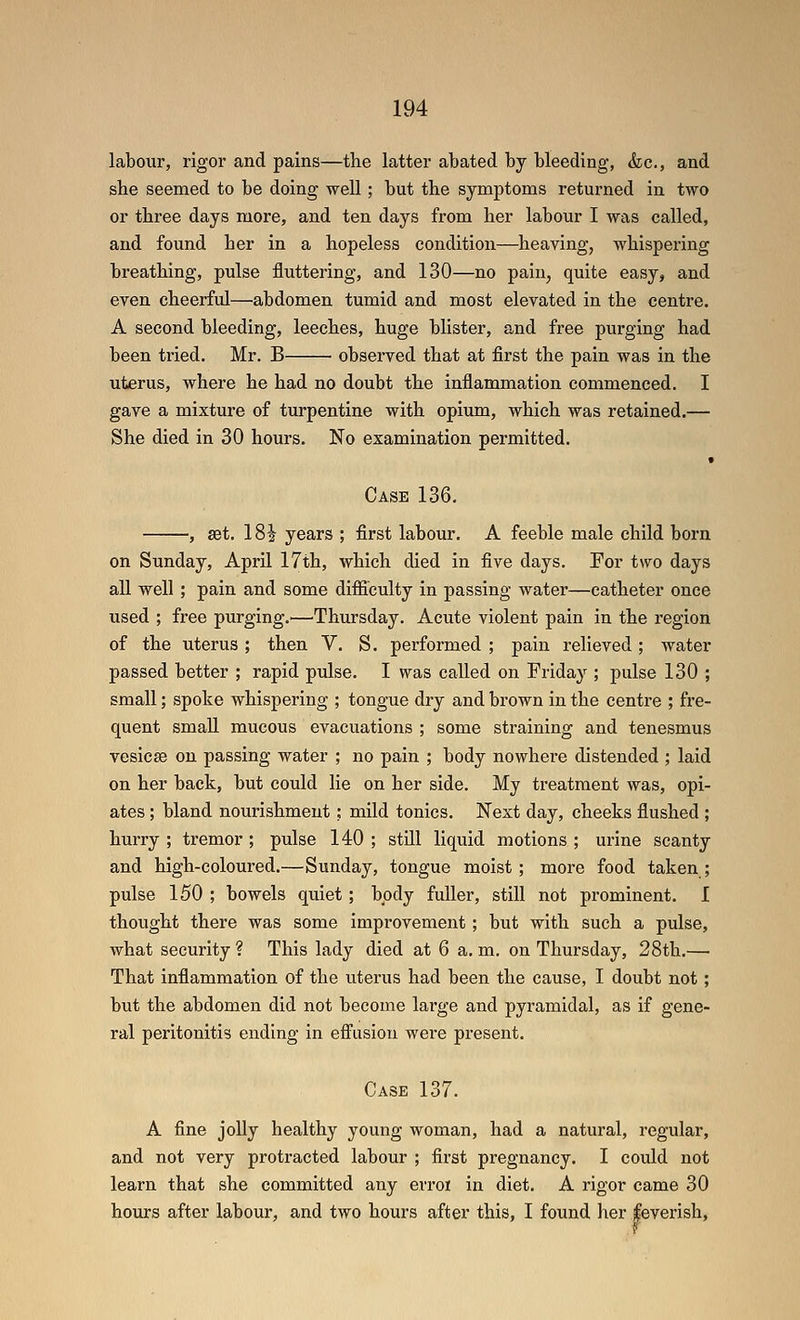 labour, rigor and pains—the latter abated by bleeding, &c., and she seemed to be doing well; but the symptoms returned in two or three days more, and ten days from her labour I was called, and found her in a hopeless condition—heaving, whispering breathing, pulse fluttering, and 130—no pain, quite easy, and even cheerful—abdomen tumid and most elevated in the centre. A second bleeding, leeches, huge blister, and free purging had been tried. Mr. B observed that at first the pain was in the uterus, where he had no doubt the inflammation commenced. I gave a mixture of turpentine with opium, which was retained.— She died in 30 hours. No examination permitted. Case 136. , set. 181 years ; first labour. A feeble male child born on Sunday, April 17th, which died in five days. For two days all well ; pain and some difficulty in passing water—catheter once used ; free purging.'—Thursday. Acute violent pain in the region of the uterus; then V. S. performed ; pain relieved; water passed better ; rapid pulse. I was called on Friday ; pulse 130 ; small; spoke whispering ; tongue dry and brown in the centre ; fre- quent small mucous evacuations ; some straining and tenesmus vesicae on passing water ; no pain ; body nowhere distended ; laid on her back, but could lie on her side. My treatment was, opi- ates ; bland nourishment; mild tonics. Next day, cheeks flushed ; hurry ; tremor ; pulse 140 ; still liquid motions ; urine scanty and high-coloured.—Sunday, tongue moist; more food taken; pulse 150 ; bowels quiet; body fuller, still not prominent. I thought there was some improvement; but with such a pulse, what security ? This lady died at 6 a, m. on Thursday, 28th.— That inflammation of the uterus had been the cause, I doubt not; but the abdomen did not become lai'ge and pyramidal, as if gene- ral peritonitis ending in effusion were present. Case 137. A fine joUy healthy young woman, had a natural, regular, and not very protracted labour ; first pregnancy. I could not learn that she committed any erroi in diet. A rigor came 30 hours after labour, and two hours after this, I found her feverish,