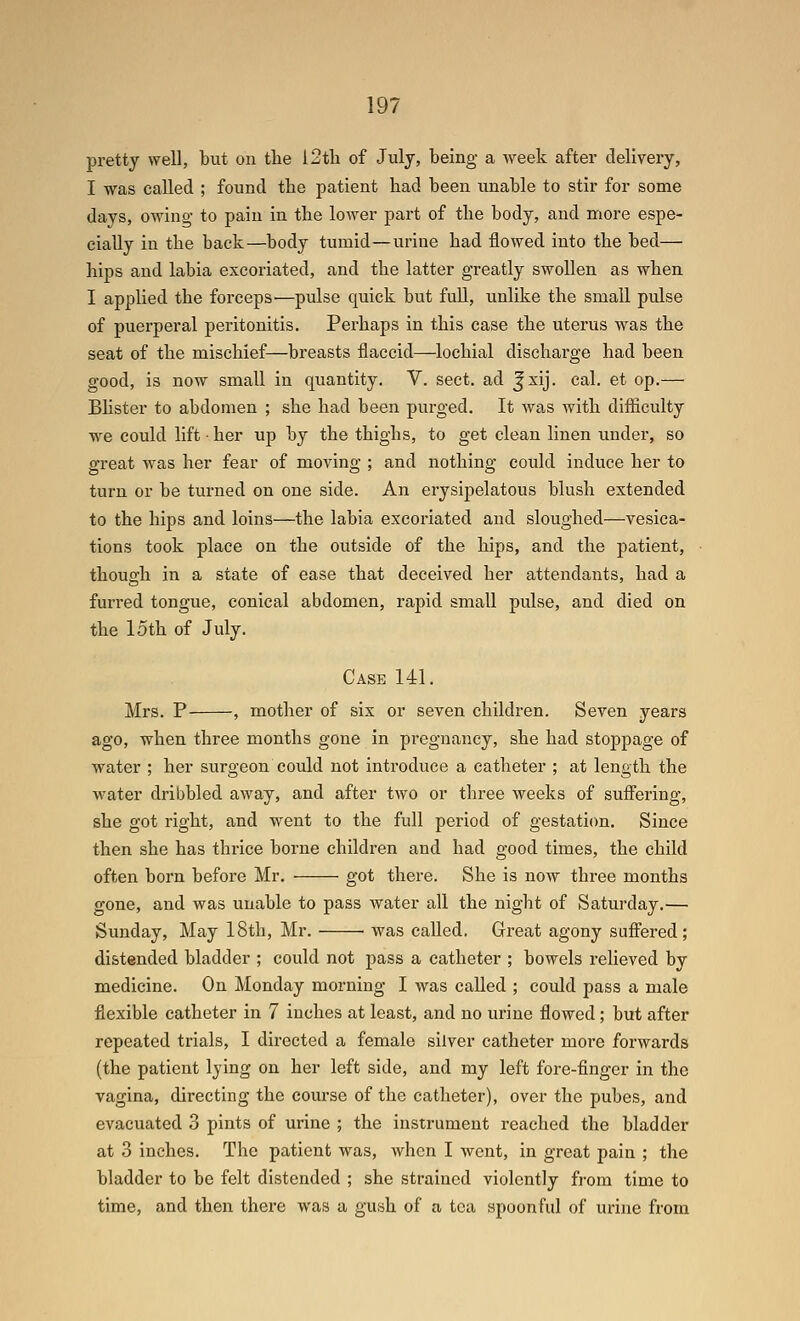 pretty well, but on the 12tli of July, being a week after delivery, I was called ; found the patient had been unable to stir for some days, owing to pain in the lower part of the body, and more espe- cially in the back—body tumid—urine had flowed into the bed— hips and labia excoriated, and the latter greatly swollen as when I applied the forceps •—pulse quick but full, unlike the small pulse of puerperal peritonitis. Perhaps in this case the uterus was the seat of the mischief—breasts flaccid—lochial discharge had been good, is now small in quantity. V. sect, ad ^xij. cal. et op.— Blister to abdomen ; she had been purged. It was with difficulty ■we could lift • her up by the thighs, to get clean linen under, so great was her fear of moving ; and nothing could induce her to turn or be turned on one side. An erysipelatous blush extended to the hips and loins—the labia excoriated and sloughed—vesica- tions took place on the outside of the hips, and the patient, though in a state of ease that deceived her attendants, had a furred tongue, conical abdomen, rapid small pulse, and died on the 15th of July. Case 141. Mrs. P , mother of six or seven children. Seven years ago, when three months gone in pregnancy, she had stoppage of water ; her surgeon could not introduce a catheter ; at length the water dribbled away, and after two or three weeks of suffering, she got right, and went to the full period of gestatiim. Since then she has thrice borne children and had good times, the child often born before Mr. got there. She is now three months gone, and was uuable to pass water all the night of Saturday.— Sunday, May 18th, Mr. was called. Great agony suffered; distended bladder ; could not pass a catheter ; bowels relieved by medicine. On Monday morning I was called ; could pass a male flexible catheter in 7 inches at least, and no urine flowed; but after repeated trials, I directed a female silver catheter more forwards (the patient lying on her left side, and my left fore-finger in the vagina, directing the course of the catheter), over the pubes, and evacuated 3 pints of urine ; the instrument reached the bladder at 3 inches. The patient was, when I went, in great pain ; the bladder to be felt distended ; she strained violently fi-om time to time, and then there was a gush of a tea spoonful of urine from