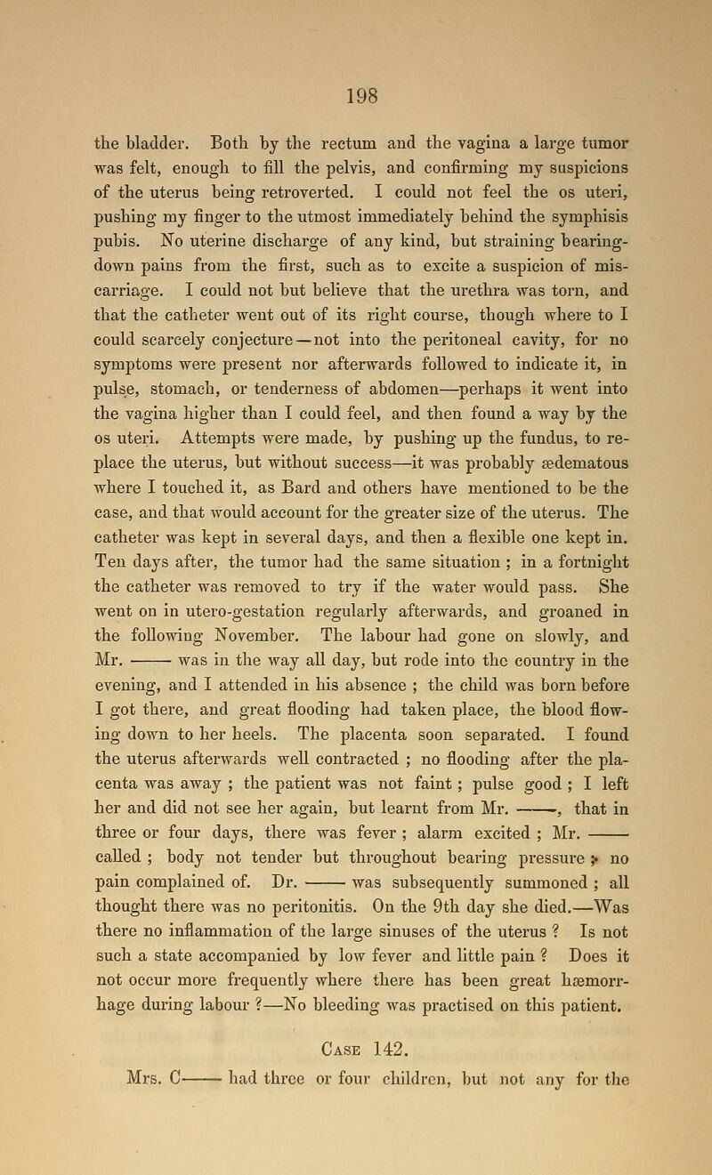 the bladder. Both by the rectum and the vagina a lai'ge tumor was felt, enough to fill the pelvis, and confirming my suspicions of the uterus being retroverted. I could not feel the os uteri, pushing my finger to the utmost immediately behind the symphisis pubis. No uterine discharge of any kind, but straining bearing- down pains from the first, such as to excite a suspicion of mis- carriage. I could not but believe that the urethra was torn, and that the catheter went out of its right course, though where to I could scarcely conjecture — not into the peritoneal cavity, for no symptoms were present nor afterwards followed to indicate it, in pulse, stomach, or tenderness of abdomen—perhaps it went into the vagina higher than I could feel, and then found a way by the OS uteri. Attempts were made, by pushing up the fundus, to re- place the uterus, but without success—it was probably sedematous where I touched it, as Bard and others have mentioned to be the case, and that would account for the greater size of the uterus. The catheter was kept in several days, and then a flexible one kept in. Ten days after, the tumor had the same situation ; in a fortnight the catheter was removed to try if the water would pass. She went on in utero-gestation regularly afterwards, and groaned in the following November. The labour had gone on slowly, and Mr. was in the way aU day, but rode into the country in the evening, and I attended in his absence ; the child was born before I got there, and great flooding had taken place, the blood flow- ing down to her heels. The placenta soon separated. I found the uterus afterwards well contracted ; no flooding after the pla- centa was away ; the patient was not faint ; pulse good ; I left her and did not see her again, but learnt from Mr. -, that in three or four days, there was fever ; alarm excited ; Mr. called ; body not tender but throughout bearing pressure ;• no pain complained of. Dr. was subsequently summoned ; all thought there was no peritonitis. On the 9th day she died.—Was there no inflammation of the large sinuses of the uterus ? Is not such a state accompanied by low fever and little pain ? Does it not occur more frequently where there has been great haemorr- hage during labour ?—No bleeding was practised on this patient. Case 142. Mrs. C had three or four children, but not any for the