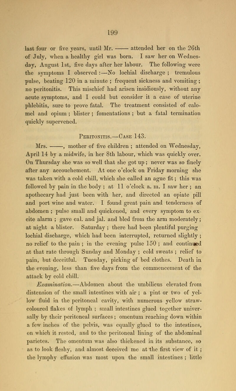 last four or five years, imtil Mr. attended lier on the 26 th of July, when a healthy girl was born. I saw her on Wednes- day, August 1st, five days after her labour. The following were the symptoms I observed :—No lochial discharge ; tremulous pidse, beating 120 in a minute ; frequent sickness and vomiting; no peritonitis. This mischief had arisen insidiously, without any acute symptoms, and I could but consider it a case of uterine phlebitis, sure to prove fatal. The treatment consisted of calo- mel and opium ; blister ; fomentations ; but a fatal termination quickly supervened. Peritonitis.—Case 143. Mrs. , mother of five children ; attended on Wednesday, April 14 by a midwife, in her 8th labour, which was quickly over. On Thursday she was so well that she got up ; never was so finely after any accouchement. At one o'clock on Friday morning she was taken with a cold chill, which she called an ague fit; this was followed by pain in the body ; at 11 o'clock a. m. I saw her ; an apothecary had just been with her, and directed an opiate pill and port wine and water. I found great pain and tendei'ness of abdomen ; pulse small and quickened, and every symptom to ex- cite alarm ; gave cal. and jal. and bled from the arm moderately; at night a blister. Saturday ; there had been plentiful purging lochial discharge, which had been interrupted, returned slightly ; no relief to the pain ; in the evening pulse 150 ; and continued at that rate through Sunday and Monday ; cold sweats ; relief to pain, but deceitf'id, Tuesday, picking of bed clothes. Death in the evening, less than five days from the commencement of the attack by cold chill. Examination.—Abdomen about the umbiUcus elevated from distension of the small intestines with air ; a pint or two of yel- low fluid in the peritoneal cavity, with numerous yellow straw- coloured flakes of lymph ; small intestines glued together univer- sally by their peritoneal surfaces ; omentum reaching down within a few inches of the pelvis, was equally glued to the intestines, on which it rested, and to the peritoneal lining of the abdominal parietes. The omentum was also thickened in its substance, so as to look fleshy, and almost deceived mc at the first view of it ; the lymphy effusion was most upon the small intestines ; little