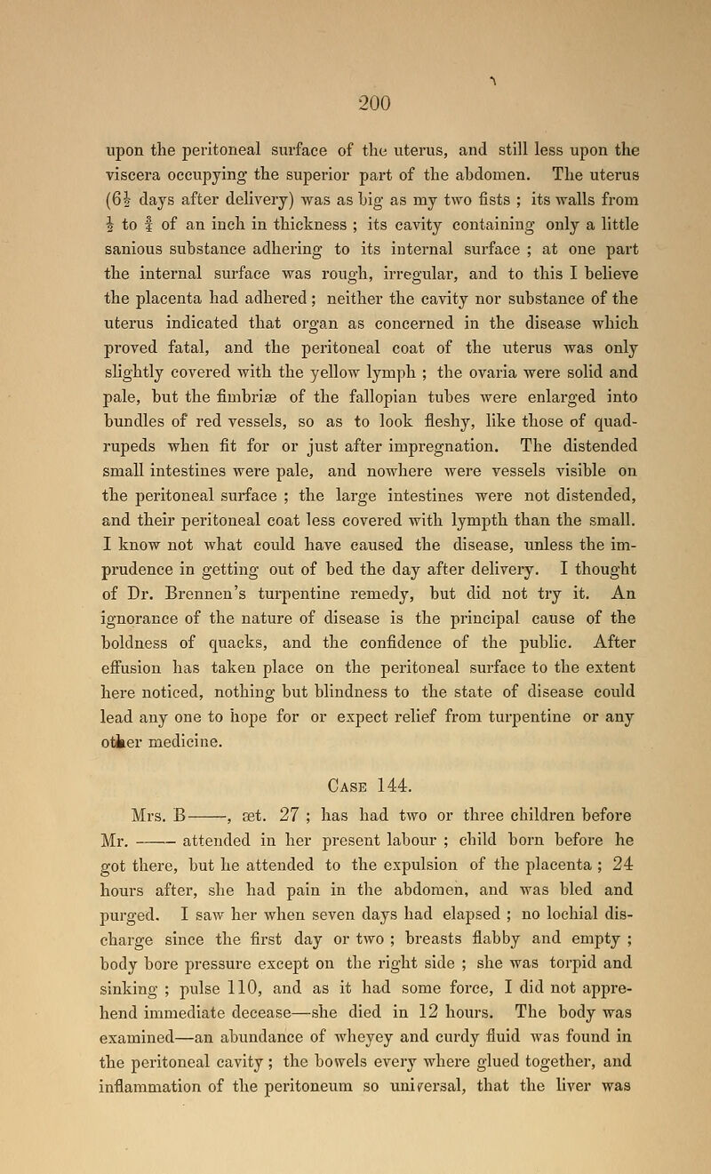 upon the peritoneal surface of the uterus, and still less upon the viscera occupying the superior part of the abdomen. The uterus (62 days after deliveiy) was as big as my two fists ; its walls from I to f of an inch in thickness ; its cavity containing only a little sanious substance adhering to its internal surface ; at one part the internal surface was rough, irregular, and to this I believe the placenta had adhered ; neither the cavity nor substance of the uterus indicated that organ as concerned in the disease which proved fatal, and the peritoneal coat of the uterus was only slightly covered with the yellow lymph ; the ovaria were solid and pale, but the fimbrise of the fallopian tubes were enlarged into bundles of red vessels, so as to look fleshy, like those of quad- rupeds when fit for or just after impregnation. The distended small intestines were pale, and nowhere were vessels visible on the peritoneal surface ; the large intestines were not distended, and their peritoneal coat less covered with lympth than the small. I know not what could have caused the disease, unless the im- prudence in getting out of bed the day after delivery. I thought of Dr. Brennen's turpentine remedy, but did not try it. An ignorance of the nature of disease is the principal cause of the boldness of quacks, and the confidence of the public. After effusion has taken place on the peritoneal surface to the extent here noticed, nothing but blindness to the state of disease could lead any one to hope for or expect relief from turpentine or any otter medicine. Case 144. Mrs. B , set. 27 ; has had two or three children before Mr. attended in her present labour ; child born before he got there, but he attended to the expulsion of the placenta ; 24 hours after, she had pain in the abdomen, and was bled and purged. I saw her when seven days had elapsed ; no lochial dis- charge since the first day or two ; breasts flabby and empty ; body bore pressure except on the right side ; she was torpid and sinking ; pulse 110, and as it had some force, I did not appre- hend immediate decease—she died in 12 hours. The body was examined—an abundance of wheyey and curdy fluid was found in the peritoneal cavity ; the bowels every where glued together, and inflammation of the peritoneum so universal, that the liver was