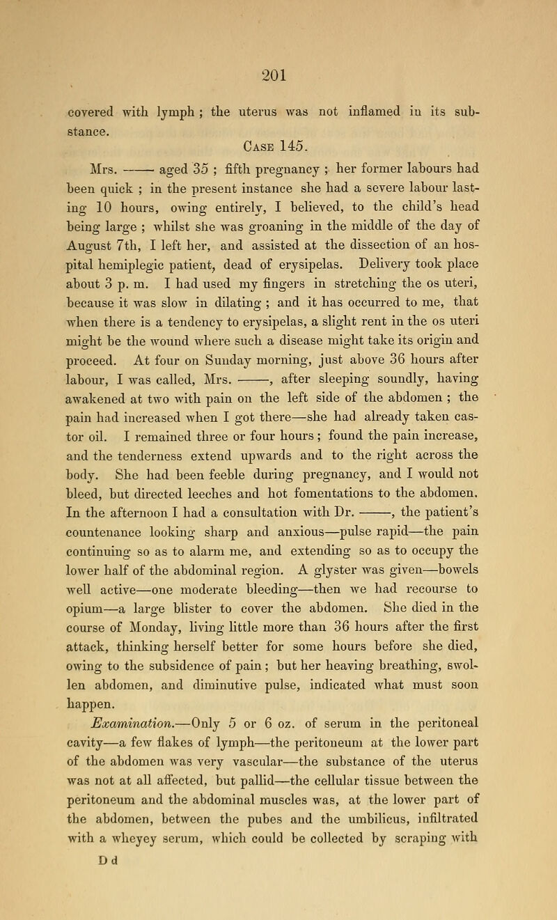 covered with Ijmph ; the uterus was not inflamed in its sub- stance. Case 145. Mrs. ■ aged 35 ; fifth pregnancy ; her former labours had been quick ; in the present instance she had a severe labour last- ing 10 hours, owing entirely, I believed, to the child's head being large ; whilst she was groaning in the middle of the day of August 7th, I left her, and assisted at the dissection of an hos- pital hemiplegie patient, dead of erysipelas. Delivery took place about 3 p. m. I had used my fingers in stretching the os uteri, because it was slow in dilating ; and it has occurred to me, that when there is a tendency to erysipelas, a slight rent in the os uteri might be the wound Avhere such a disease might take its origin and proceed. At four on Sunday morning, just above 36 hours after labour, I was called, Mrs. , after sleeping soundly, having awakened at two with pain on the left side of the abdomen ; the pain had increased when I got there—she had already taken cas- tor oil. I remained three or four hours ; found the pain increase, and the tenderness extend upwards and to the right across the body. She had been feeble during pregnancy, and I would not bleed, but directed leeches and hot fomentations to the abdomen. In the afternoon I had a consultation with Dr. , the patient's countenance looking sharp and anxious—pulse rapid—the pain continuing so as to alarm me, and extending so as to occupy the lower half of the abdominal region. A glyster was given—bowels well active—one moderate bleeding—then we had recourse to opium—a large blister to cover the abdomen. She died in the course of Monday, living little more than 36 hours after the first attack, thinking herself better for some hours before she died, owing to the subsidence of pain ; but her heaving breathing, swol- len abdomen, and diminutive pulse, indicated what must soon happen. Examination.—Only 5 or 6 oz. of serum in the peritoneal cavity—a few flakes of lymph—the peritoneum at the lower part of the abdomen was very vasculai-—the substance of the uterus was not at aU affected, but pallid—the cellular tissue between the peritoneum and the abdominal muscles was, at the lower part of the abdomen, between the pubes and the umbilicus, infiltrated with a wheyey serum, which could be collected by scraping with