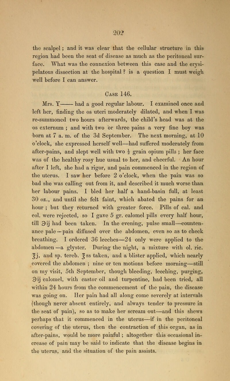 the scalpel; and it was clear that the cellular structure in this region had been the seat of disease as much as the peritoneal sur- face. What was the connexion between this case and the erysi- pelatous dissection at the hospital ? is a question I must weigh well before I can answer. Case 146. Mrs. Y— had a good regular labour. I examined once and left her, finding the os uteri moderately dilated, and when I was re-summoned two hours afterwards, the child's head was at the OS externum ; and with two or three pains a very fine boy was born at 7 a. m. of the 3d September. The next morning, at 10 o'clock, she expressed herself well—had suffered moderately from after-pains, and slept well with two J grain opium pills ; her face was of the healthy rosy hue usual to her, and cheerful. An hour after I left, she had a rigor, and pain commenced in the region of the uterus. I saw her before 2 o'clock, when the pain was so bad she was calling out from it, and described it much worse than her labour pains. I bled her half a hand-basin full, at least 30 oz., and until she felt faint, which abated the pains for an hour ; but they returned with greater force. Pills of cal. and col. were rejected, so I gave 5 gr. calomel pills every half hour, till 9ij had been taken. In the evening, pulse small—counten- ance pale —pain diffused over the abdomen, even so as to check breathing. I ordered 36 leeches—24 only were applied to the abdomen —a glyster. During the night, a mixture with ol. ric. ^j, and sp. tereb. ^ss taken, and a blister applied, which nearly covered the abdomen ; nine or ten motions before morning—still on my visit, 5th September, though bleeding, leeching, purging, 3ij calomel, with castor oil and turpentine, had been tried, all within 24 hours from the commencement of the pain, the disease was going on. Her pain had all along come severely at intervals (though never absent entirely, and always tender to pressure in the seat of pain), so as to make her scream out—and this shews perhaps that it commenced in the uterus—if in the peritoneal covering of the uterus, then the contraction of this organ, as in after-pains, would be more painful; altogether this occasional in- crease of pain may be said to indicate that the disease begins in the utenis, and the situation of the pain assists.