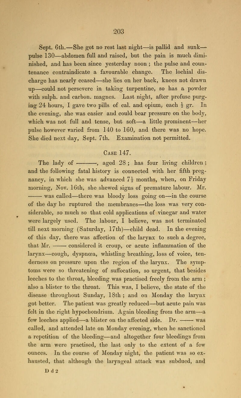 Sept. 6th.—She got no rest last night—is pallid and sunk—■ pulse 130—abdomen full and raised, but the pain is much dimi- nished, and has been since yesterday noon ; the pulse and coun- tenance contraindicate a favourable change. The lochial dis- charge has nearly ceased—she lies on her back, knees not drawn up—could not persevere in taking turpentine, so has a powder with sulph. and carbon, magnes. Last night, after profuse purg- ing 24 hours, I gave two pills of cal. and opium, each | gr. In the evening, she was easier and could bear pressure on the body, which was not full and tense, but soft—a little prominent—her pulse however varied from 140 to 160, and there was no hope. She died next day, Sept. 7th. Examination not permitted. Case 147. The lady of ; aged 28 ; has four living children ; and the following fatal history is connected with her fifth preg- nancy, in which she was advanced 7i months, when, on Friday morning, Nov. 16th, she shewed signs of premature labour. Mr. was called—there was bloody loss going on—in the course of the day he ruptured the membranes—the loss was very con- siderable, so much so that cold applications of vinegar and water were largely used. The labour, I believe, was not terminated till next morning (Saturday, 17th)—child dead. In the evening of this day, there was afi'ection of the larynx to such a degree, that Mr. • considered it croup, or acute inflammation of the larynx—cough, dyspnoea, whistling breathing, loss of voice, ten- derness on pressure upon the region of the larynx. The symp- toms were so threatening of suffocation, so urgent, that besides leeches to the throat, bleeding was practised freely from the arm ; also a blister to the throat. This was, I believe, the state of the disease throughout Sunday, 18th ; and on Monday the larynx got better. The patient was greatly reduced—but acute pain was felt in the right hypochondrium. Again bleeding from the arm—a few leeches applied—a blister on the affected side. Dr. was called, and attended late on Monday evening, when he sanctioned a repetition of the bleeding—and altogether four bleedings from the arm were practised, the last only to the extent of a few ounces. In the course of Monday night, the patient was so ex- hausted, that although the laryngeal attack was subdued, and Df]2