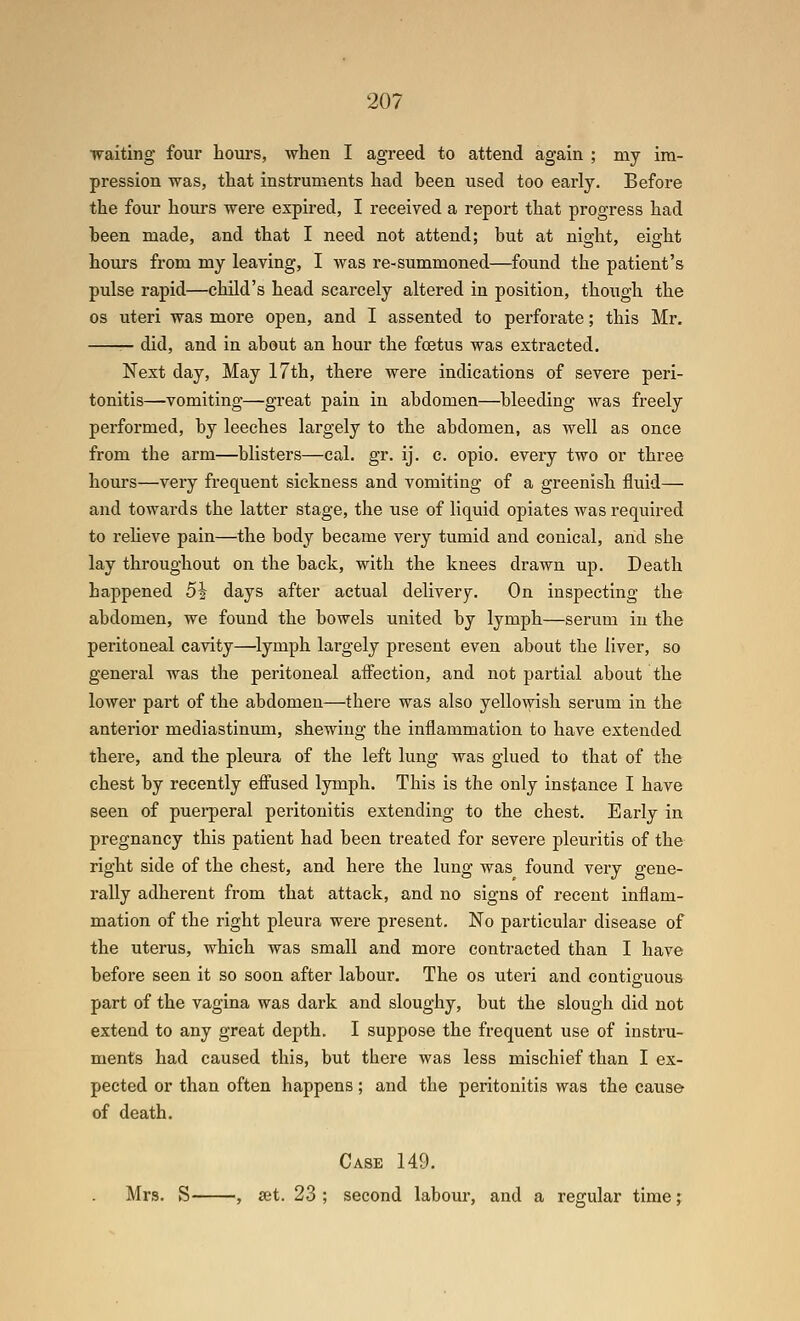 waiting four hoiirs, when I agreed to attend again ; my im- pression was, that instruments had been used too early. Before the four hom-s were expired, I received a report that progress had been made, and that I need not attend; but at night, eight hours from my leaving, I was re-summoned—found the patient's pulse rapid—child's head scarcely altered in position, though the OS uteri was more open, and I assented to perforate; this Mr. — did, and in about an hour the foetus was extracted. Next day, May 17th, there were indications of severe peri- tonitis—vomiting—great pain in abdomen—bleeding was freely performed, by leeches largely to the abdomen, as well as once from the arm—blisters—cal. gr. ij. c. opio. every two or three hours—very frequent sickness and vomiting of a greenish fluid— and towards the latter stage, the use of liquid opiates was i-equired to reheve pain—the body became very tumid and conical, and she lay throughout on the back, with the knees drawn up. Death happened 51 days after actual delivery. On inspecting the abdomen, we found the bowels united by lymph—serum in the peritoneal cavity—lymph largely present even about the liver, so general was the peritoneal affection, and not partial about the lower part of the abdomen—there was also yellowish serum in the anterior mediastinum, shewing the inflammation to have extended there, and the pleura of the left lung was glued to that of the chest by recently effused lymph. This is the only instance I have seen of puerperal peritonitis extending to the chest. Early in pregnancy this patient had been treated for severe pleuritis of the right side of the chest, and here the lung was found very gene- rally adherent from that attack, and no signs of recent inflam- mation of the right pleura were present. No particular disease of the uterus, which was small and more contracted than I have before seen it so soon after labour. The os uteri and contiguous part of the vagina was dark and sloughy, but the slough did not extend to any great depth. I suppose the frequent use of instru- ments had caused this, but there was less mischief than I ex- pected or than often happens; and the peritonitis was the cause of death. Case 149. Mrs. S , set. 23 ; second labour, and a regular time;