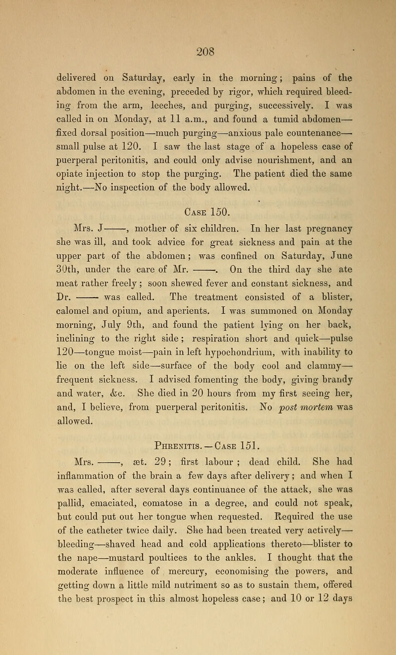 delivered ou Saturday, early in the morning; pains of the abdomen in the evening, preceded by rigor, which required bleed- ing from the arm, leeches, and purging, successively. I was called in on Monday, at 11 a.m., and found a tumid abdomen— fixed dorsal position—much purging—-anxious pale countenance— small pulse at 120. I saw the last stage of a hopeless case of puerperal peritonitis, and could only advise nourishment, and an opiate injection to stop the purging. The patient died the same night.—No inspection of the body allowed. Case 150. Mrs. J^ , mother of six children. In her last pregnancy she was ill, and took advice for great sickness and pain at the upper part of the abdomen; was confined on Saturday, June 30th, under the care of Mr. . On the third day she ate meat rather freely; soon shewed fever and constant sickness, and Dr. was called. The treatment consisted of a blister, calomel and opium, and aperients. I was summoned on Monday morning, July 9th, and found the patient lying on her back, inclining to the right side; respiration short and quick—pulse 120—tongue moist—pain in left hypochoudrium, with inability to lie on the left side—surface of the body cool and clammy— frequent sickness. I advised fomenting the body, giving brandy and water, &c. She died in 20 hours from my first seeing her, and, I believe, from puerperal peritonitis. No post mortem was allowed. Phrenitis. — Case 151. Mrs. •, set. 29; first labour ; dead child. She had inflammation of the brain a few days after delivery; and when I was called, after several days continuance of the attack, she was pallid, emaciated, comatose in a degree, and could not speak, but covld put out her tongue when requested. Required the use of the catheter twice daily. She had been treated very actively— bleeding—shaved head and cold applications thereto—blister to the nape—mustard poultices to the ankles. I thought that the moderate influence of mercury, economising the powers, and getting down a little mild nutriment so as to sustain them, offered the best prospect in this almost hopeless case; and 10 or 12 days