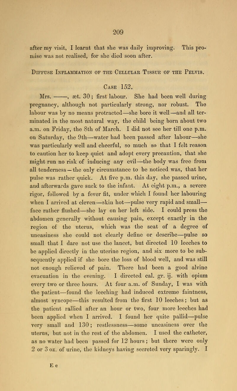 after my visit, I learnt tliat slie was daily improving. This pro- mise was not realised, for slie died soon after. Diffuse Inflammation of the Cellular Tissue of the Pelvis. Case 152. Mrs. , fet. 30; first labour. She had been well during pregnancy, although not particularly strong, nor robust. The labour was by no means protracted—she bore it well—and all ter- minated in the most natural way, the child being born about two a.m. on Friday, the 8th of March. I did not see her till one p.m. on Saturday, the 9th—water had been passed after labour—she was particularly well and cheerful, so much so that I felt reason to caution her to keep quiet and adopt every precaution, that she might run no risk of inducing any evil—the body was free from all tenderness — the only circumstance to be noticed was, that her pulse was rather quick. At five p.m. this day, she passed urine, and afterwards gave suck to the infant. At eight p.m., a severe rigor, followed by a fever fit, under which I found her labouring when I arrived at eleven—skin hot—pulse very rapid and small— face rather flushed—she lay on her left side. I could press the abdomen generally without causing pain, except exactly in the region of the uterus, which was the seat of a degree of uneasiness she could not clearly define or desci'ibe—pulse so small that I dare not use the lancet, but directed 10 leeches to be applied directly in the uterine region, and six more to be sub- sequently applied if she bore the loss of blood well, and was still not enough relieved of pain. There had been a good alvine evacuation in the evening. I directed cal. gr. ij. with opium every two or three hours. At four a.m. of Sunday, I was with the patient—found the leeching had induced extreme faintness, almost syncope—this resulted from the first 10 leeches; but as the patient rallied after an hour or two, four more leeches had been applied when I arrived. I found her quite pallid—pulse very small and 130; restlessness—some uneasiness over the uterus, but not in the rest of the abdomen. I used the catheter, as no water had been passed for 12 hours; but there Avere only 2 or 3 oz. of urine, the kidneys having secreted very sparingly. I Ee