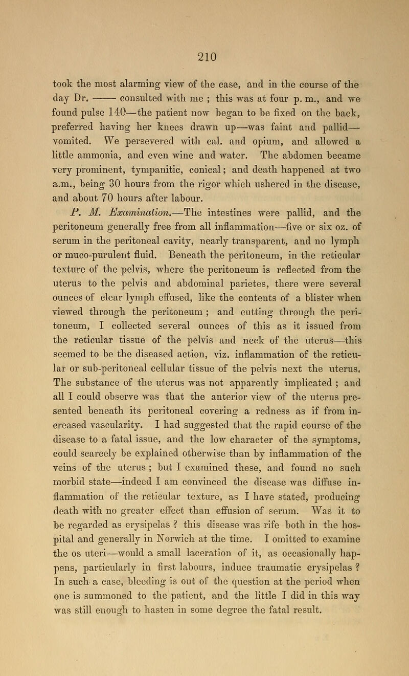 took tlie most alarming view of the case, and in the course of the day Dr. consulted with me ; this was at four p. m., and we found pulse 140—the patient now began to be fixed on the back, preferred having her knees drawn up'—was faint and pallid— vomited. We persevered with cal. and opium, and allowed a little ammonia, and even wine and water. The abdomen became very prominent, tympanitic, conical; and death happened at two a.m., being 30 hours from the rigor which ushered in the disease, and about 70 hours after labour. P. M. Examination.—The intestines were pallid, and the peritoneum generally free from all inflammation—five or six oz. of serum in the peritoneal cavity, nearly transparent, and no lymph or muco-purulent fluid. Beneath the peritoneum, in the reticular texture of the pelvis, where the peritoneum is reflected from the uterus to the pelvis and abdominal parietes, there were several ounces of clear lymph efi'used, like the contents of a blister when viewed through the peritoneum ; and cutting through the peri- toneum, I collected several ounces of this as it issued from the reticular tissue of the pelvis and neck of the uterus—this seemed to be the diseased action, viz. inflammation of the reticu- lar or sub-peritoneal cellidar tissue of the pelvis next the uterus. The substance of the uteras was not apparently implicated ; and all I could observe was that the anterior view of the uterus pre- sented beneath its peritoneal covering a redness as if from in- creased vascularity. I had suggested that the rapid course of the disease to a fatal issue, and the low character of the symptoms, could scarcely be explained otherwise than by inflammation of the veins of the uterus ; but I examined these, and found no such morbid state—indeed I am convinced the disease was difi'use in- flammation of the reticular texture, as I have stated, producing death with no greater efiTect than effusion of serum. Was it to be regarded as erysipelas ? this disease was rife both in the hos- pital and generally in Norwich at the time. I omitted to examine the OS uteri—woidd a small laceration of it, as occasionally hap- pens, particularly in first labours, induce traumatic erysijjelas ? In such a case, bleeding is out of the question at the period when one is summoned to the patient, and the little I did in this way was still enou2:h to hasten in some degree the fatal result.