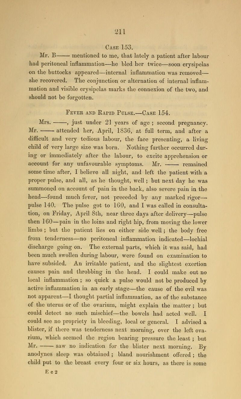Case 153. Mr. B mentioned to me, that lately a patient after labour had peritoneal inflammation—he bled her twice—soon erysipelas on the buttocks appeared—internal inflammation was removed— she recovered. The conjunction or alternation of internal inflam- mation and visible erysipelas marks the connexion of the two, and should not be forgotten. Fever and Rapid Pulse.—Case 154. Mrs. , just under 21 years of age ; second pregnancy. Mr. attended her, April, 1836, at full term, and after a difficult and very tedious labour, the face presenting, a living- child of very large size was born. Nothing further occurred dur- ing or immediately after the labour, to excite apprehension or account for any unfavourable symptoms. Mr. remained some time after, I beheve all night, and left the patient with a proper pulse, and all, as he thought, well; but next day he was summoned on account of pain in the back, also severe pain in the head—found much fever, not preceded by any marked rigor—■ pulse 140. The pulse got to 160, and 1 was called in consulta- tion, on Friday, April 8th, near three days after delivery—pulse then 160—pain in the loins and right hip, from moving the lower limbs ; but the patient lies on either side well; the body fi-ee from tenderness—no peritoneal inflammation indicated—lochial discharge going on. The external parts, which it was said, had been much swollen during labour, were found on examination to have subsided. An irritable patient, and the slightest exertion causes pain and throbbing in the head. 1 could make out no local inflammation ; so quick a pulse would not be produced by active inflammation in an early stage—the cause of the evil was not apparent—I thought partial inflammation, as of the substance of the uterus or of the ovarium, might explain the matter ; but could detect no such mischief—the bowels had acted well. I could see no propriety in bleeding, local or general. I advised a blister, if there was tenderness next morning, over the left ova- rium, which seemed the region bearing pressure the least ; but Mr. saw no indication for the blister next morning. By anodynes sleep was obtained ; bland nourishment oftered ; the child put to the breast every four or six hours, as there is some Ee2