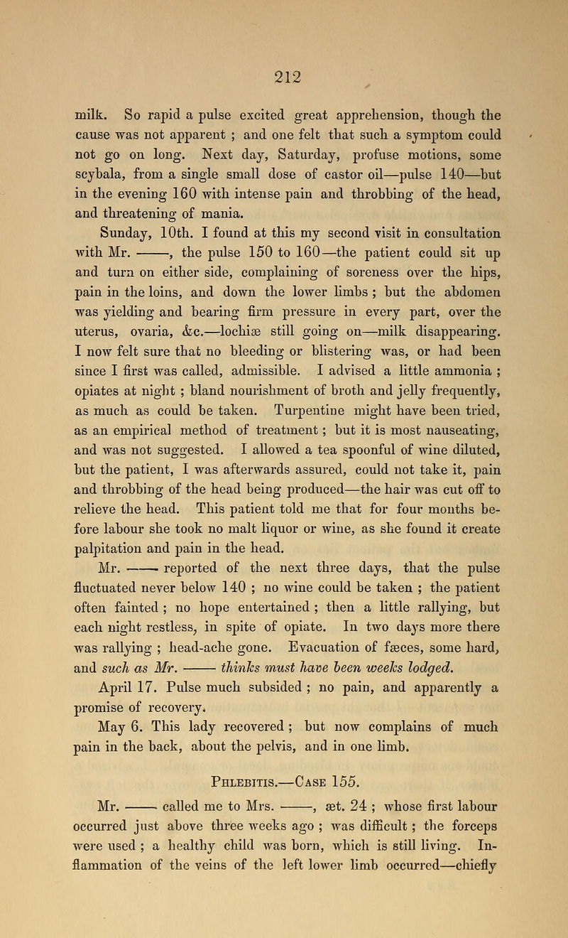 milk. So rapid a pulse excited great apprehension, though the cause was not apparent ; and one felt that such a symptom could not go on long. Next day, Saturday, profuse motions, some scybala, from a single small dose of castor oil—pulse 140—but in the evening 160 with intense pain and throbbing of the head, and threatening of mania. Sunday, 10th. I found at this my second visit in consultation with Mr. , the pulse 150 to 160—the patient could sit up and turn on either side, complaining of soreness over the hips, pain in the loins, and down the lower limbs ; but the abdomen was yielding and bearing firm pressure in every part, over the utei-us, ovaria, &c.—lochise still going on—milk disappearing. I now felt sure that no bleeding or blistering was, or had been since I first was called, admissible. I advised a little ammonia ; opiates at night ; bland nourishment of broth and jelly frequently, as much as could be taken. Turpentine might have been tried, as an empirical method of treatment; but it is most nauseating, and was not suggested. I allowed a tea spoonful of wine diluted, but the patient, I was afterwards assured, could not take it, pain and throbbing of the head being produced—the hair was cut ofl to relieve the head. This patient told me that for four mouths be- fore labour she took no malt liquor or wine, as she found it create palpitation and pain in the head. Mr. ——■ reported of the next three days, that the pulse fluctuated never below 140 ; no wine could be taken ; the patient often fainted ; no hope entertained ; then a little rallying, but each night restless^ in spite of opiate. In two days more there was rallying ; head-ache gone. Evacuation of fseces, some hard, and such as Mr. thinks must ham been weeks lodged. April 17. Pulse much subsided ; no pain, and apparently a promise of recovery. May 6. This lady recovered ; but now complains of much pain in the back, about the pelvis, and in one limb. Phlebitis.—Case 155. Mr. called me to Mrs. • , set. 24 ; whose first labour occurred just above three Aveeks ago ; was difficult; the forceps were used ; a healthy child was born, which is still living. In- flammation of the veins of the left lower limb occurred—chiefly