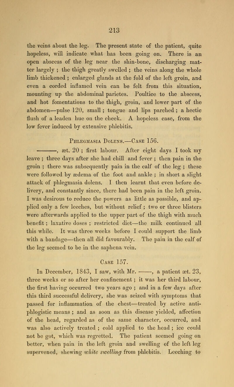 the veins about the leg. The present state of the patient, quite hopeless, wUl indicate what has been going on. There is an open abscess of the leg near the shin-bone, discharging mat- ter largely ; the thigh greatly swelled ; the veins along the whole limb thickened ; enlarged glands at the fold of the left groin, and even a corded inflamed vein can be felt from this situation, mounting up the abdominal parietes. Poultice to the abscess, and hot fomentations to the thigh, groin, and lower part of the abdomen—pulse 120, small; tongue and lips parched ; a hectic flush of a leaden hue on the cheek. A hopeless case, from the low fever induced by extensive phlebitis. Phlegmasia Dolens.—Case 156. , set. 20 ; first labour. After eight days I took my leave ; three days after she had chiU and fever ; then pain in the groin ; there was subsequently pain in the calf of the leg ; these were followed by sedema of the foot and ankle ; in short a slight attack of phlegmasia dolens. I then learnt that even before de- livery, and constantly since, there had been pain in the left groin. I was desirous to reduce the powers as little as possible, and ap- plied only a few leeches, but without relief ; two or three blisters were afterwards applied to the upper part of the thigh with much benefit ; laxative doses ; restricted diet—the milk continued all this while. It was three weeks before I could support the limb with a bandage—then all did favourably. The pain in the calf of the leg seemed to be in the saphena vein. Case 157. In December, 1843, I saw, with Mr. , a patient cet. 23, three weeks or so after her confinement ; it was her third labour, the first having occurred two years ago ; and in a few days after this third successful delivery, she was seized with symptoms that passed for inflammation of the chest—treated by active anti- phlogistic means ; and as soon as this disease yielded, afifection of the head, regarded as of the same character, occurred, and was also actively treated ; cold applied to the head ; ice could not be got, which was regretted. The patient seemed going on better, when pain in the left groin and swelling of the left leg supervened, shewing white swelling from phlebitis. Leeching to