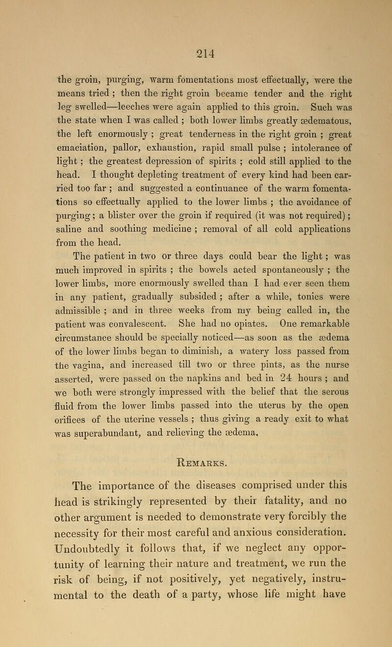 the groin, purging, warm fomentations most eftectually, were the means tried ; then the right groin became tender and the right leg swelled—leeches were again applied to this groin. Such was the state when I was called ; both lower limbs greatly cedematous, the left enormously ; great tenderness in the right groin ; great emaciation, pallor, exhaustion, rapid small pulse ; intolerance of light; the greatest depression of spirits ; cold still applied to the head. I thought depleting treatment of every kind had been car- ried too far ; and suggested a continuance of the warm fomenta- tions so effectually applied to the lower limbs ; the avoidance of purging; a blister over the groin if required (it was not required); saline and soothing medicine ; removal of all cold applications from the head. The patient in two or three days could bear the light; was much improved in spirits ; the bowels acted spontaneously ; the lower limbs, more enormously swelled than I had erer seen them in any patient, gradually subsided ; after a while, tonics were admissible ; and in three weeks from my being called in, the patient was convalescent. She had no opiates. One remarkable circumstance should be specially noticed—as soon as the ssdema of the lower lioibs began to diminish, a watery loss passed from the vagina, and increased till two or three pints, as the nurse asserted, were passed on the napkins and bed in 24 hours ; and we both were strongly impressed with the belief that the serous fluid from the lower limbs passed into the uterus by the open orifices of the uterine vessels ; thus giving a ready exit to what was superabundant, and relieving the sedema, Remarks. The importance of the diseases comprised under this head is strikingly represented by their fatality, and no other argument is needed to demonstrate very forcibly the necessity for their most careful and anxious consideration. Undoubtedly it follow^s that, if we neglect any oppor- tunity of learning their nature and treatment, we run the risk of being, if not positively, yet negatively, instru- mental to the death of a party, whose life might have