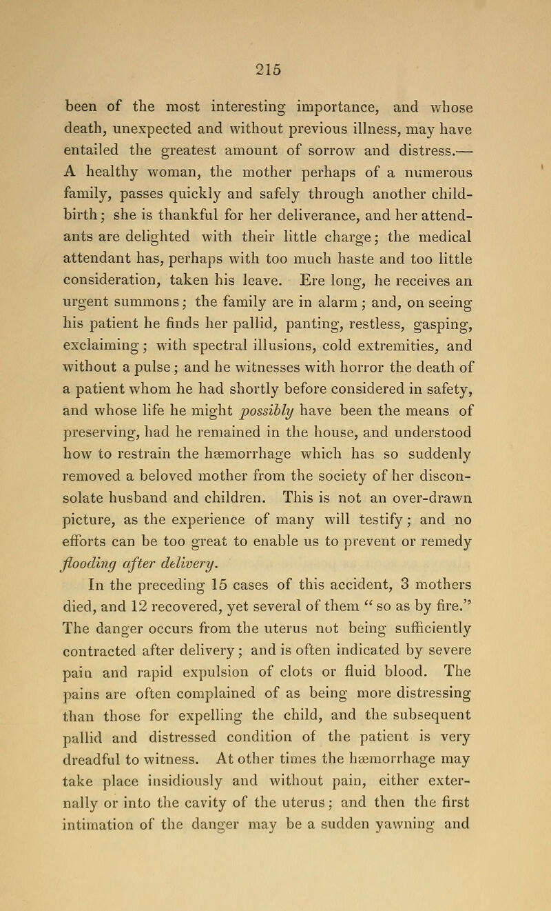 been of the most interesting importance, and whose death, unexpected and without previous illness, may have entailed the greatest amount of sorrow and distress.— A healthy woman, the mother perhaps of a numerous family, passes quickly and safely through another child- birth ; she is thankful for her deliverance, and her attend- ants are delighted with their little charge; the medical attendant has, perhaps with too much haste and too little consideration, taken his leave. Ere long, he receives an urgent summons; the family are in alarm; and, on seeing his patient he finds her pallid, panting, restless, gasping, exclaiming; with spectral illusions, cold extremities, and without a pulse; and he witnesses with horror the death of a patient whom he had shortly before considered in safety, and whose life he might possibly have been the means of preserving, had he remained in the house, and understood how to restrain the haemorrhage which has so suddenly removed a beloved mother from the society of her discon- solate husband and children. This is not an over-drawn picture, as the experience of many will testify; and no efforts can be too great to enable us to prevent or remedy fiooding after dtUvery. In the preceding 15 cases of this accident, 3 mothers died, and 12 recovered, yet several of them  so as by fire. The danger occurs from the uterus not being sufficiently contracted after delivery; and is often indicated by severe pain and rapid expulsion of clots or fluid blood. The pains are often complained of as being more distressing than those for expelling the child, and the subsequent pallid and distressed condition of the patient is very dreadful to witness. At other times the haemorrhage may take place insidiously and without pain, either exter- nally or into the cavity of the uterus; and then the first intimation of the danger may be a sudden yawning and