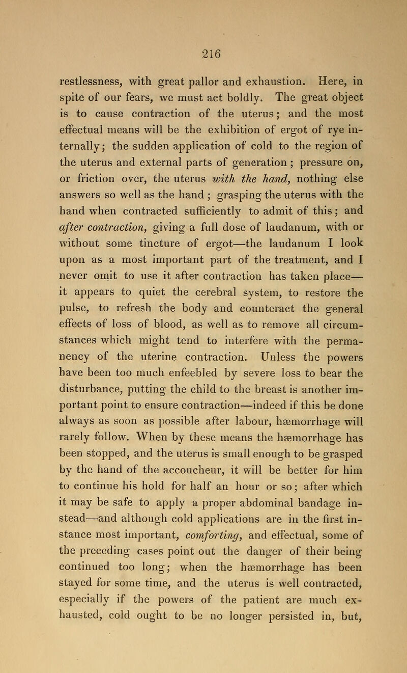 restlessness, with great pallor and exhaustion. Here, in spite of our fears, we must act boldly. The great object is to cause contraction of the uterus; and the most effectual means will be the exhibition of ergot of rye in- ternally; the sudden application of cold to the region of the uterus and external parts of generation ; pressure on, or friction over, the uterus with the hand, nothing else answers so well as the hand ; grasping the uterus with the hand when contracted sufficiently to admit of this; and after contraction, giving a full dose of laudanum, with or without some tincture of ergot—the laudanum I look upon as a most important part of the treatment, and I never oniit to use it after contraction has taken place— it appears to quiet the cerebral system, to restore the pulse, to refresh the body and counteract the general effects of loss of blood, as well as to remove all circum- stances which might tend to interfere with the perma- nency of the uterine contraction. Unless the powers have been too much enfeebled by severe loss to bear the disturbance, putting the child to the breast is another im- portant point to ensure contraction—indeed if this be done always as soon as possible after labour, haemorrhage will rarely follow. When by these means the haemorrhage has been stopped, and the uterus is small enough to be grasped by the hand of the accoucheur, it will be better for him to continue his hold for half an hour or so; after which it may be safe to apply a proper abdominal bandage in- stead—and although cold applications are in the first in- stance most important, comforting, and effectual, some of the preceding cases point out the danger of their being continued too long; when the hsemorrhage has been stayed for some time, and the uterus is well contracted, especially if the powers of the patient are much ex- hausted, cold ought to be no longer persisted in, but,