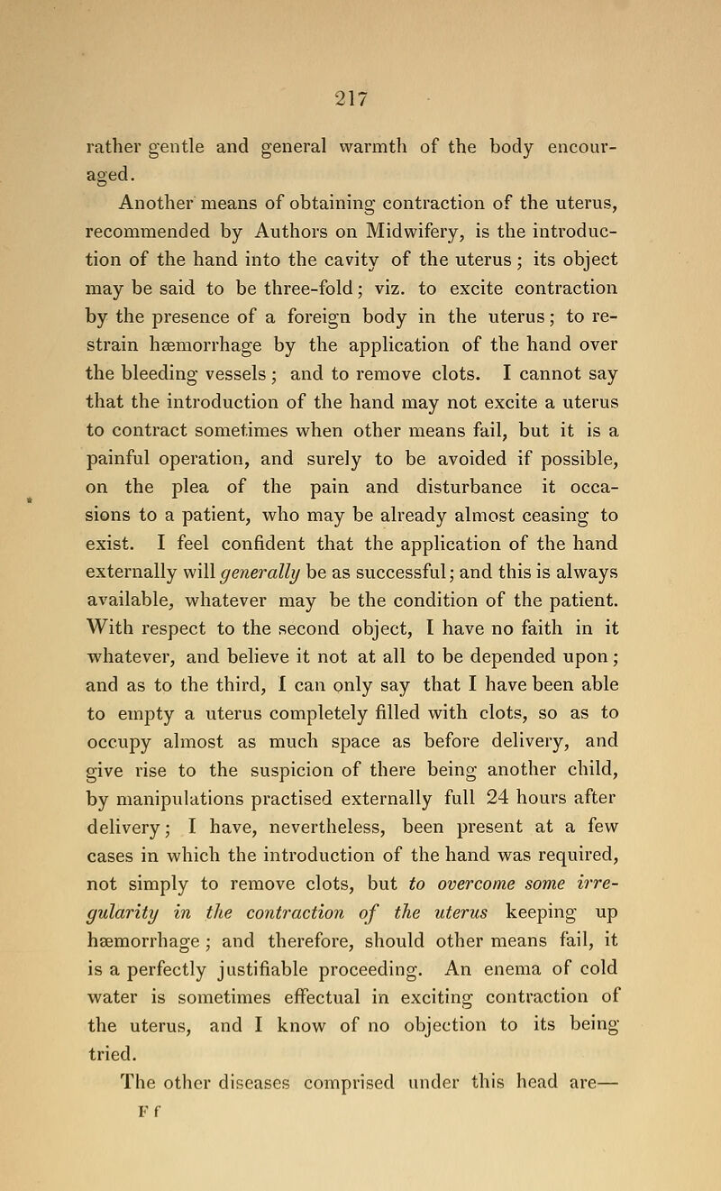 rather gentle and general warmth of the body encour- aged . Another means of obtaining contraction of the uterus, recommended by Authors on Midwifery, is the introduc- tion of the hand into the cavity of the uterus; its object may be said to be three-fold; viz. to excite contraction by the presence of a foreign body in the uterus; to re- strain haemorrhage by the application of the hand over the bleeding vessels ; and to remove clots. I cannot say that the introduction of the hand may not excite a uterus to contract sometimes when other means fail, but it is a painful operation, and surely to be avoided if possible, on the plea of the pain and disturbance it occa- sions to a patient, who may be already almost ceasing to exist. I feel confident that the application of the hand externally \\\\\generally be as successful; and this is always available, whatever may be the condition of the patient. With respect to the second object, I have no faith in it wdiatever, and believe it not at all to be depended upon; and as to the third, I can only say that I have been able to empty a uterus completely filled with clots, so as to occupy almost as much space as before delivery, and give rise to the suspicion of there being another child, by manipulations practised externally full 24 hours after delivery; I have, nevertheless, been present at a few cases in which the introduction of the hand was required, not simply to remove clots, but to overcome some irre- gularity in the contraction of the uterus keeping up haemorrhage ; and therefore, should other means fail, it is a perfectly justifiable proceeding. An enema of cold water is sometimes effectual in exciting contraction of the uterus, and I know of no objection to its being- tried. The other diseases comprised under this head are— Ff