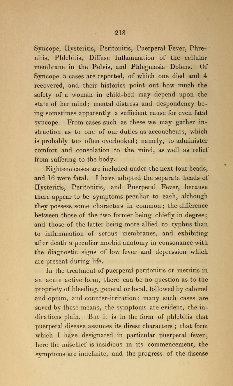 Syncope, Hysteritis, Peritonitis, Puerperal Fever, Phre- nitis. Phlebitis, Diffuse Inflammation of the cellular membrane in the Pelvis, and Phlegmasia Dolens. Of Syncope 5 cases are reported, of which one died and 4 recovered, and their histories point out how much the safety of a woman in child-bed may depend upon the state of her mind; mental distress and despondency be- ing sometimes apparently a sufficient cause for even fatal syncope. From cases such as these we may gather in- struction as to one of our duties as accoucheurs, which is probably too often overlooked j namely, to administer comfort and consolation to the mind, as well as relief from suffering to the body. Eighteen cases are included under the next four heads, and 16 were fatal. I have adopted the separate heads of Hysteritis, Peritonitis, and Puerperal Fever, because there appear to be symptoms peculiar to each, although they possess some characters in common; the difference between those of the two former being chiefly in degree; and those of the latter being more allied to typhus than to inflammation of serous membranes, and exhibiting after death a peculiar morbid anatomy in consonance with the diagnostic signs of low fever and depression which are present during life. In the treatment of puerperal peritonitis or metritis in an acute active form, there can be no question as to the propriety of bleeding, general or local, followed by calomel and opium, and counter-irritation; many such cases are saved by these means, the symptoms are evident, the in- dications plain. But it is in the form of phlebitis that puerperal disease assumes its direst characters ; that form which I have designated in particular puerperal fever; here the mischief is insidious in its commencement, the symptoms are indefinite, and the progress of the disease