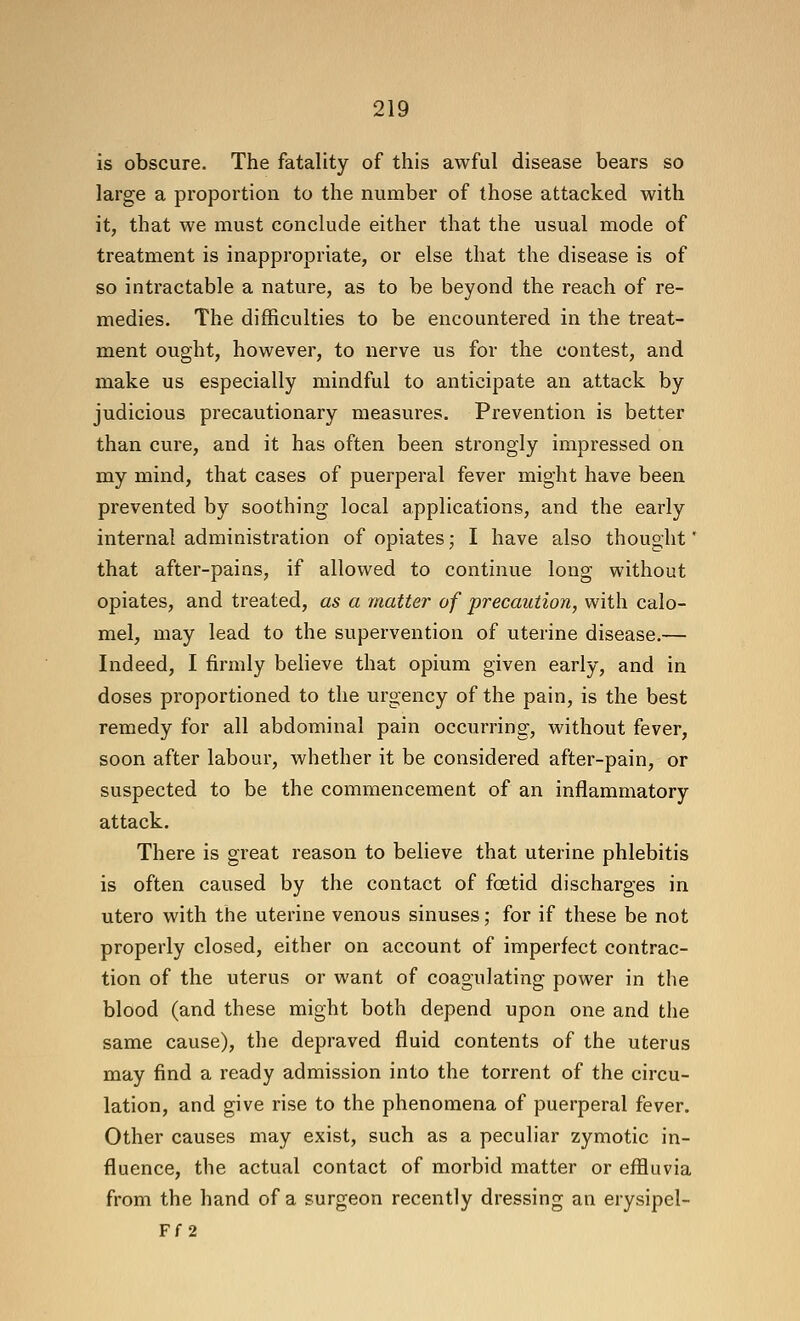 is obscure. The fatality of this awful disease bears so large a proportion to the number of those attacked with it, that we must conclude either that the usual mode of treatment is inappropriate, or else that the disease is of so intractable a nature, as to be beyond the reach of re- medies. The difficulties to be encountered in the treat- ment ought, however, to nerve us for the contest, and make us especially mindful to anticipate an attack by judicious precautionary measures. Prevention is better than cure, and it has often been strongly impressed on my mind, that cases of puerperal fever might have been prevented by soothing local applications, and the early internal administration of opiates; I have also thought * that after-pains, if allowed to continue long without opiates, and treated, as a matter of precaution, with calo- mel, may lead to the supervention of uterine disease.— Indeed, I firmly beheve that opium given early, and in doses proportioned to the urgency of the pain, is the best remedy for all abdominal pain occurring, without fever, soon after labour, whether it be considered after-pain, or suspected to be the commencement of an inflammatory attack. There is great reason to believe that uterine phlebitis is often caused by the contact of foetid discharges in utero with the uterine venous sinuses; for if these be not properly closed, either on account of imperfect contrac- tion of the uterus or want of coagulating power in the blood (and these might both depend upon one and the same cause), the depraved fluid contents of the uterus may find a ready admission into the torrent of the circu- lation, and give rise to the phenomena of puerperal fever. Other causes may exist, such as a peculiar zymotic in- fluence, the actual contact of morbid matter or effluvia from the hand of a surgeon recently dressing an erysipel- Ff 2