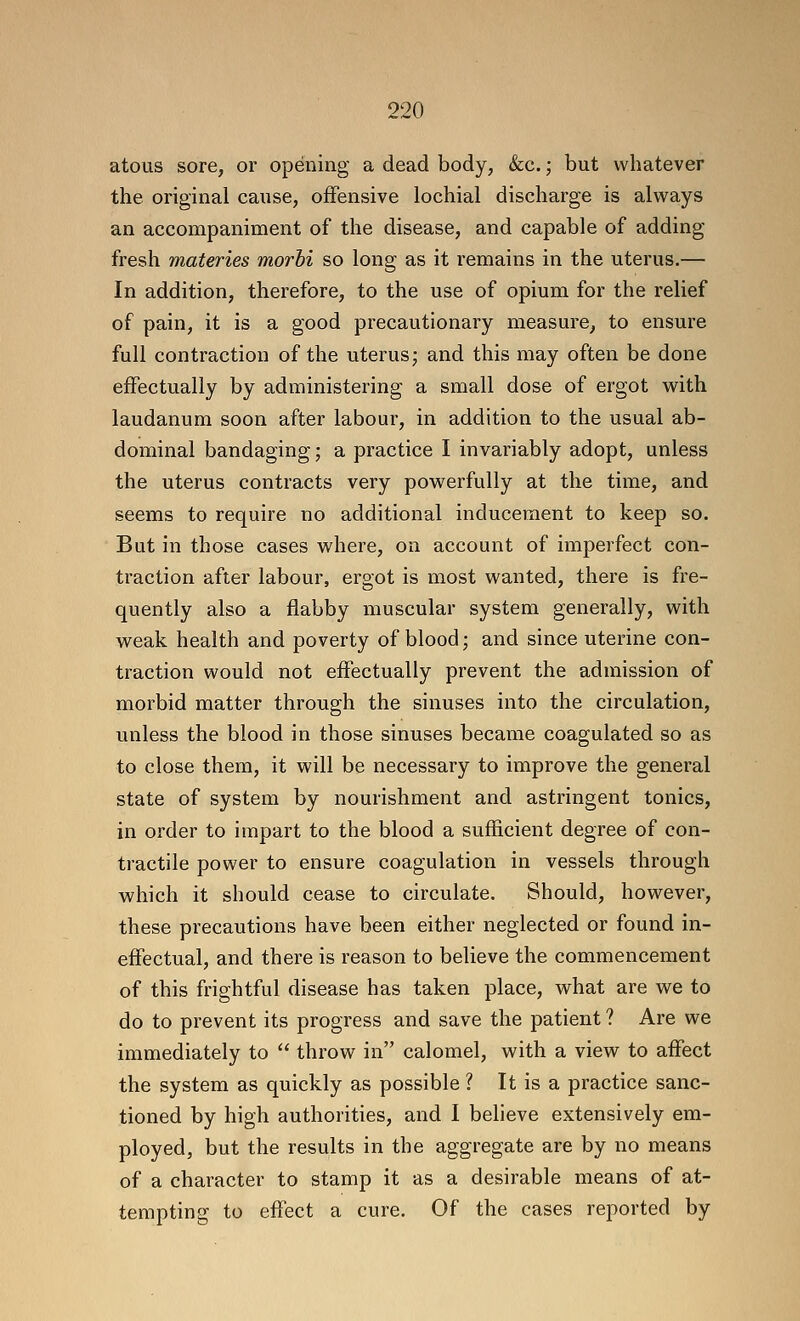 atous sore, or opening a dead body, &c.; but whatever the original cause, offensive lochial discharge is always an accompaniment of the disease, and capable of adding fresh materies morhi so long as it remains in the uterus.— In addition, therefore, to the use of opium for the relief of pain, it is a good precautionary measure, to ensure full contraction of the uterus; and this may often be done effectually by administering a small dose of ergot with laudanum soon after labour, in addition to the usual ab- dominal bandaging; a practice I invariably adopt, unless the uterus contracts very powerfully at the time, and seems to require no additional inducement to keep so. But in those cases where, on account of imperfect con- traction after labour, ergot is most wanted, there is fre- quently also a flabby muscular system generally, with weak health and poverty of blood; and since uterine con- traction would not effectually prevent the admission of morbid matter through the sinuses into the circulation, unless the blood in those sinuses became coagulated so as to close them, it will be necessary to improve the general state of system by nourishment and astringent tonics, in order to impart to the blood a sufficient degree of con- tractile power to ensure coagulation in vessels through which it should cease to circulate. Should, however, these precautions have been either neglected or found in- effectual, and there is reason to believe the commencement of this frightful disease has taken place, what are we to do to prevent its progress and save the patient? Are we immediately to  throw in calomel, with a view to affect the system as quickly as possible ? It is a practice sanc- tioned by high authorities, and I believe extensively em- ployed, but the results in the aggregate are by no means of a character to stamp it as a desirable means of at- tempting to effect a cure. Of the cases reported by