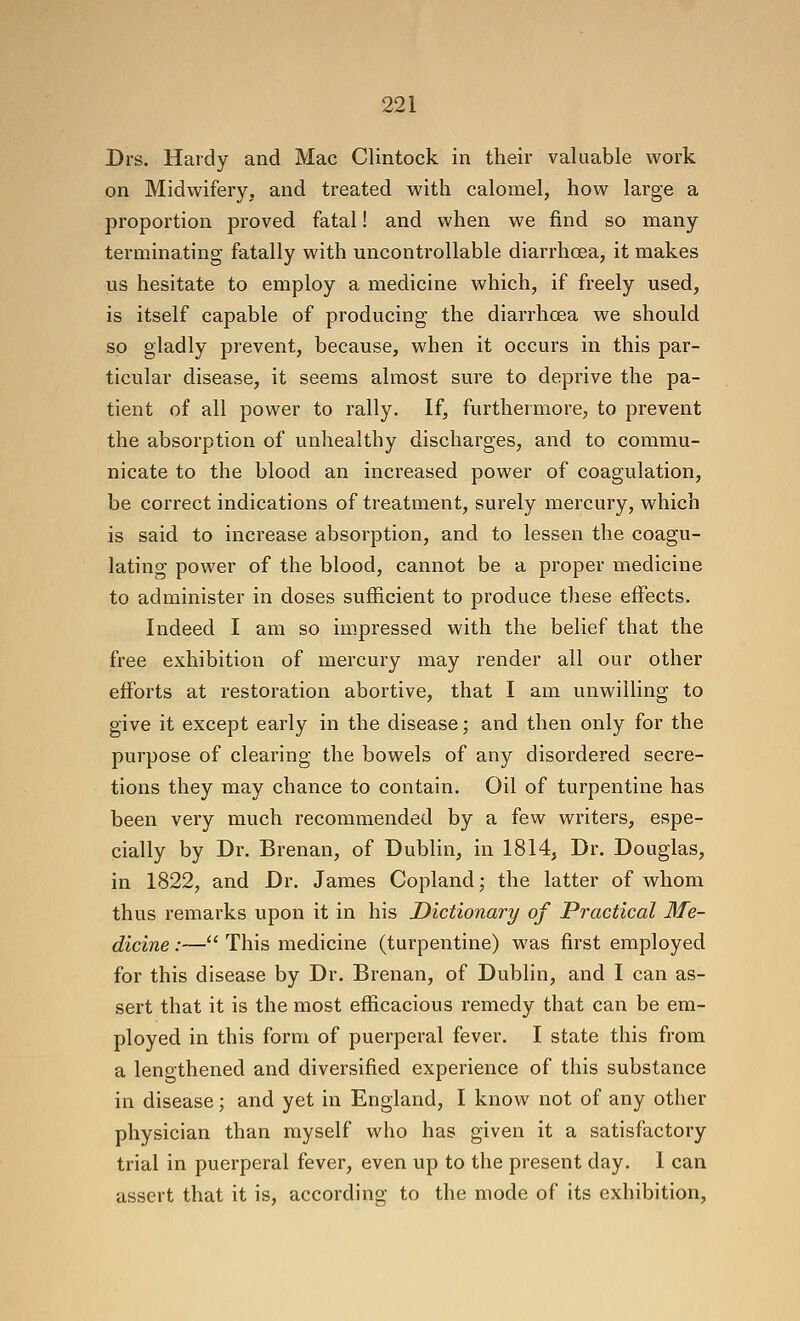 Drs. Hardy and Mac Clintock in their valuable work on Midwifery, and treated with calomel, how large a proportion proved fatal! and when we find so many terminating fatally with uncontrollable diarrhoea, it makes us hesitate to employ a medicine which, if freely used, is itself capable of producing the diarrhoea we should so gladly prevent, because, when it occurs in this par- ticular disease, it seems almost sure to deprive the pa- tient of all power to rally. If, furthermore, to prevent the absorption of unhealthy discharges, and to commu- nicate to the blood an increased power of coagulation, be correct indications of treatment, surely mercury, which is said to increase absorption, and to lessen the coagu- lating power of the blood, cannot be a proper medicine to administer in doses sufficient to produce these effects. Indeed I am so impressed with the belief that the free exhibition of mercury may render all our other efforts at restoration abortive, that I am unwiUing to give it except early in the disease; and then only for the purpose of clearing the bowels of any disordered secre- tions they may chance to contain. Oil of turpentine has been very much recommended by a few writers, espe- cially by Dr. Brenan, of Dublin, in 1814, Dr. Douglas, in 1822, and Dr. James Copland; the latter of whom thus remarks upon it in his Dictionary of Practical Me- dicine :— This medicine (turpentine) was first employed for this disease by Dr. Brenan, of Dublin, and I can as- sert that it is the most efficacious remedy that can be em- ployed in this form of puerperal fever. I state this from a lengthened and diversified experience of this substance in disease; and yet in England, I know not of any other physician than myself who has given it a satisfactory trial in puerperal fever, even up to the present day. I can assert that it is, according to the mode of its exhibition,