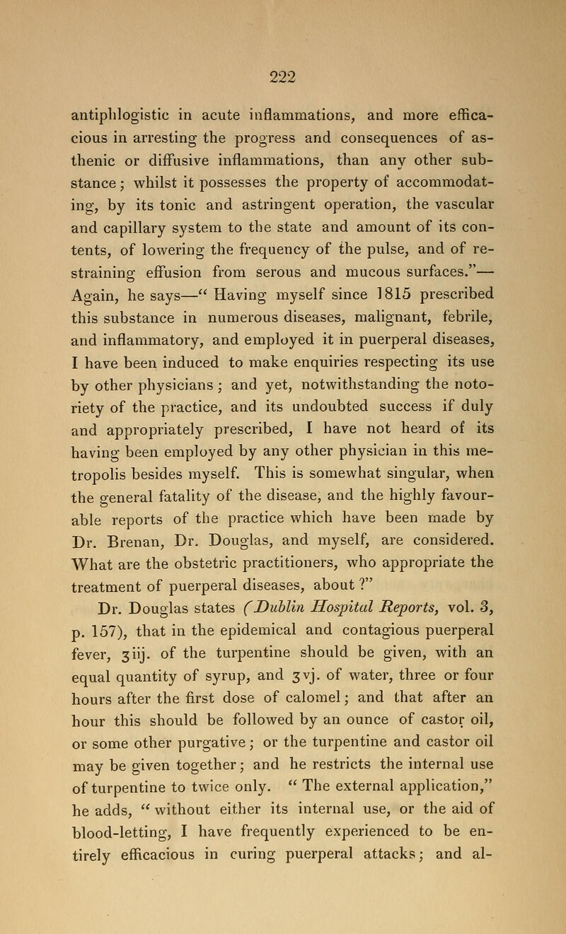 antiphlogistic in acute inflammations, and more effica- cious in arresting the progress and consequences of as- thenic or diffusive inflammations, than any other sub- stance ; whilst it possesses the property of accommodat- ing, by its tonic and astringent operation, the vascular and capillary system to the state and amount of its con- tents, of low^ering the frequency of the pulse, and of re- straining effusion from serous and mucous surfaces.— Again, he says— Having myself since 1815 prescribed this substance in numerous diseases, malignant, febrile, and inflammatory, and employed it in puerperal diseases, I have been induced to make enquiries respecting its use by other physicians ; and yet, notwithstanding the noto- riety of the practice, and its undoubted success if duly and appropriately prescribed, I have not heard of its having been employed by any other physician in this me- tropolis besides myself. This is somewhat singular, when the general fatality of the disease, and the highly favour- able reports of the practice which have been made by Dr. Brenan, Dr. Douglas, and myself, are considered. What are the obstetric practitioners, who appropriate the treatment of puerperal diseases, about ? Dr. Douglas states f Dublin Hospital Reports, vol. 3, p. 157), that in the epidemical and contagious puerperal fever, 3iij. of the turpentine should be given, with an equal quantity of syrup, and 3vj. of water, three or four hours after the first dose of calomel; and that after an hour this should be followed by an ounce of castor oil, or some other purgative; or the turpentine and castor oil may be given together; and he restricts the internal use of turpentine to twice only,  The external application, he adds,  without either its internal use, or the aid of blood-letting, I have frequently experienced to be en- tirely efficacious in curing puerperal attacks j and al-