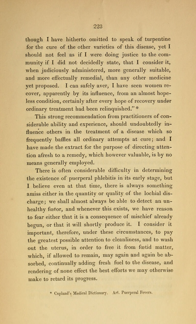 though I have hitherto omitted to speak of turpentine for the cure of the other varieties of this disease, yet I should not feel as if I were doing justice to the com- munity if I did not decidedly state, that I consider it, when judiciously administered, more generally suitable, and more effectually remedial, than any other medicine yet proposed. I can safely aver, I have seen women re- cover, apparently by its influence, from an almost hope- less condition, certainly after every hope of recovery under ordinary treatment had been relinquished. * This strong recommendation from practitioners of con- siderable ability and experience, should undoubtedly in- fluence others in the treatment of a disease which so frequently baffles all ordinary attempts at cure; and I have made the extract for the purpose of directing atten- tion afresh to a remedy, which however valuable, is by no means generally employed. There is often considerable difficulty in determining the existence of puerperal phlebitis in its early stage, but I believe even at that time, there is always something amiss either in the quantity or quality of the lochial dis- charge ; we shall almost always be able to detect an un- healthy foetor, and whenever this exists, we have reason to fear either that it is a consequence of mischief already begun, or that it will shortly produce it. I consider it important, therefore, under these circumstances, to pay the greatest possible attention to cleanliness, and to wash out the uterus, in order to free it from foetid matter,^ which, if allowed to remain, may again and again be ab- sorbed, continually adding fresh fuel to the disease, and rendering of none effect the best efforts we may otherwise make to retard its progress. * Copland's Medical Dictionary. Art. Puerperal Fevers.