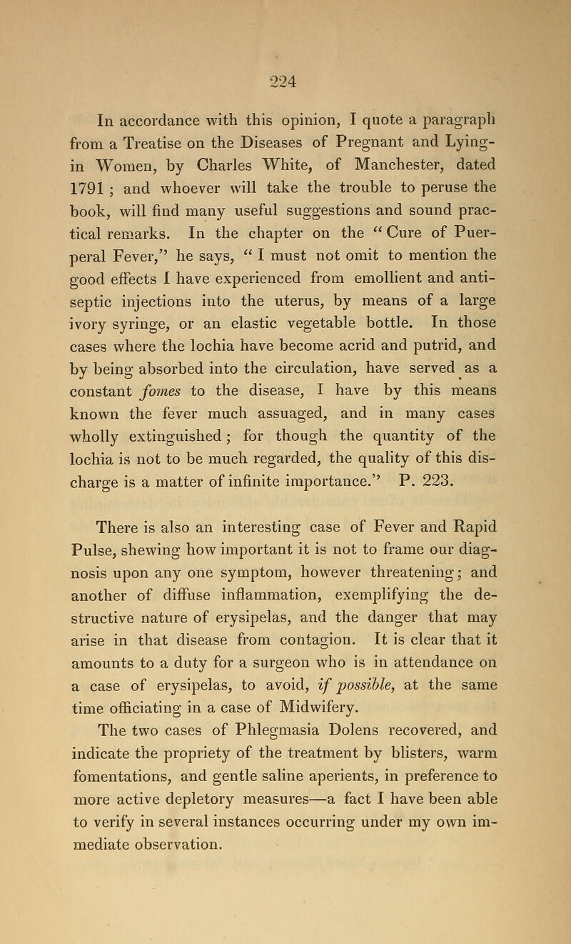 In accordance with this opinion, I quote a paragraph from a Treatise on the Diseases of Pregnant and Lying- in Women, by Charles White, of Manchester, dated 1791 ; and whoever will take the trouble to peruse the book, will find many useful suggestions and sound prac- tical rem-arks. In the chapter on the  Cure of Puer- peral Fever, he says,  I must not omit to mention the good effects I have experienced from emollient and anti- septic injections into the uterus, by means of a large ivory syringe, or an elastic vegetable bottle. In those cases where the lochia have become acrid and putrid, and by being absorbed into the circulation, have served as a constant fomes to the disease, I have by this means known the fever much assuaged, and in many cases wholly extinguished; for though the quantity of the lochia is not to be much regarded, the quality of this dis- charge is a matter of infinite importance.'' P. 223. There is also an interesting case of Fever and Rapid Pulse, shewing how important it is not to frame our diag- nosis upon any one symptom, however threatening; and another of diffuse inflammation, exemplifying the de- structive nature of erysipelas, and the danger that may arise in that disease from contagion. It is clear that it amounts to a duty for a surgeon who is in attendance on a case of erysipelas, to avoid, if possible, at the same time officiating in a case of Midwifery. The two cases of Phlegmasia Dolens recovered, and indicate the propriety of the treatment by blisters, warm fomentations, and gentle saline aperients, in preference to more active depletory measures—a fact I have been able to verify in several instances occurring under my own im- mediate observation.