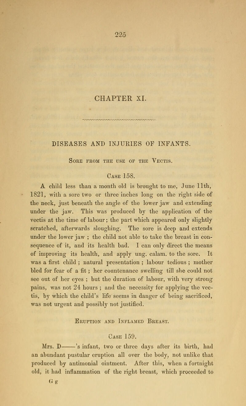 CHAPTER XI. DISEASES AND INJURIES OF INFANTS. Sore from the use of the Vectis. Case 158. A cMld less than a montli old is brought to me, June 11th, 1821, with a sore two or three inches long on the right side of the neck, just beneath the angle of the lower jaw and extending under the jaw. This was produced by the application of the vectis at the time of labour; the part which appeared only slightly scratched, afterwards sloughing. The sore is deep and extends under the lower jaw ; the child not able to take the breast in con- sequence of it, and its health bad. I can only direct the means of improving its health, and apply ung. calam. to the sore. It was a first child ; natui-al presentation ; labour tedious ; mother bled for fear of a fit; her countenance swelling till she could not see out of her eyes ; but the dui-ation of labour, with very strong pains, was not 24 hours ; and the necessity for applying the vec- tis, by which the child's life seems in danger of being sacrificed, was not urgent and possibly not justified. Eruption and Inflamed Breast. Case 159. Mrs. D 's infant, two or three days after its birth, had an abundant pustular eruption all over the body, not unlike that produced by antimonial ointment. After this, when a fortnight old, it had inflammation of the right breast, which proceeded to