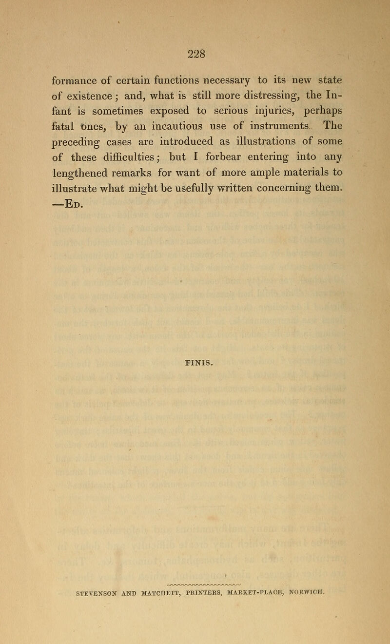 formance of certain functions necessary to its new state of existence; and, what is still more distressing, the In- fant is sometimes exposed to serious injuries, perhaps fatal t)nes, by an incautious use of instruments. The preceding cases are introduced as illustrations of some of these difficulties j but I forbear entering into any lengthened remarks for want of more ample materials to illustrate what might be usefully written concerning them. —Ed. FINIS. STEVENSON AND MATCHETT, PRINTERS, MARKET-PLACE, NORWICH.
